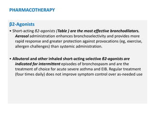 PHARMACOTHERAPY
β2-Agonists
• Short-acting β2-agonists (Table ) are the most effective bronchodilators.
Aerosol administration enhances bronchoselectivity and provides more
rapid response and greater protection against provocations (eg, exercise,
allergen challenges) than systemic administration.
• Albuterol and other inhaled short-acting selective β2-agonists are
indicated for intermittent episodes of bronchospasm and are the
treatment of choice for acute severe asthma and EIB. Regular treatment
(four times daily) does not improve symptom control over as-needed use
 