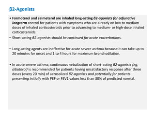 β2-Agonists
• Formoterol and salmeterol are inhaled long-acting β2-agonists for adjunctive
longterm control for patients with symptoms who are already on low to medium
doses of inhaled corticosteroids prior to advancing to medium- or high-dose inhaled
corticosteroids.
• Short-acting β2-agonists should be continued for acute exacerbations.
• Long-acting agents are ineffective for acute severe asthma because it can take up to
20 minutes for onset and 1 to 4 hours for maximum bronchodilation.
• In acute severe asthma, continuous nebulization of short-acting β2-agonists (eg,
albuterol) is recommended for patients having unsatisfactory response after three
doses (every 20 min) of aerosolized β2-agonists and potentially for patients
presenting initially with PEF or FEV1 values less than 30% of predicted normal.
 
