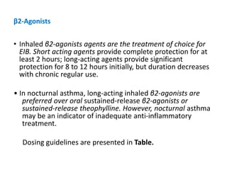 β2-Agonists
• Inhaled β2-agonists agents are the treatment of choice for
EIB. Short acting agents provide complete protection for at
least 2 hours; long-acting agents provide significant
protection for 8 to 12 hours initially, but duration decreases
with chronic regular use.
• In nocturnal asthma, long-acting inhaled β2-agonists are
preferred over oral sustained-release β2-agonists or
sustained-release theophylline. However, nocturnal asthma
may be an indicator of inadequate anti-inflammatory
treatment.
Dosing guidelines are presented in Table.
 