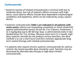 • Systemic toxicity of inhaled corticosteroids is minimal with low to
moderate doses, but risk of systemic effects increases with high
doses. Local adverse effects include dose-dependent oropharyngeal
candidiasis and dysphonia, which can be reduced by using a spacer
device.
• Systemic corticosteroids (Table ) are indicated in all patients with
acute severe asthma not responding completely to initial inhaled β2-
agonist administration (every 20 min for 3 or 4 doses). Prednisone, 1
to 2 mg/kg/day (up to 40–60 mg/ day), is administered orally in two
divided doses for 3 to 10 days. Because short-term (1–2 week), high-
dose systemic steroids do not produce serious toxicities, the ideal
method is to use a short burst and then maintain appropriate long-
term control therapy with inhaled corticosteroids.
• In patients who require chronic systemic corticosteroids for asthma
control, the lowest possible dose should be used. Toxicities may be
decreased by alternate-day therapy or high-dose inhaled
corticosteroids.
Corticosteroids
 