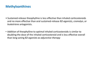 • Sustained-release theophylline is less effective than inhaled corticosteroids
and no more effective than oral sustained-release β2-agonists, cromolyn, or
leukotriene antagonists.
• Addition of theophylline to optimal inhaled corticosteroids is similar to
doubling the dose of the inhaled corticosteroid and is less effective overall
than long-acting β2-agonists as adjunctive therapy
Methylxanthines
 