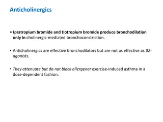Anticholinergics
• Ipratropium bromide and tiotropium bromide produce bronchodilation
only in cholinergic-mediated bronchoconstriction.
• Anticholinergics are effective bronchodilators but are not as effective as β2-
agonists.
• They attenuate but do not block allergenor exercise-induced asthma in a
dose-dependent fashion.
 