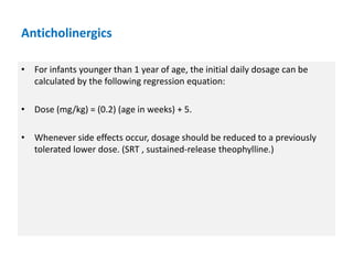 • For infants younger than 1 year of age, the initial daily dosage can be
calculated by the following regression equation:
• Dose (mg/kg) = (0.2) (age in weeks) + 5.
• Whenever side effects occur, dosage should be reduced to a previously
tolerated lower dose. (SRT , sustained-release theophylline.)
Anticholinergics
 