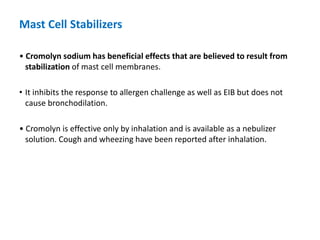 Mast Cell Stabilizers
• Cromolyn sodium has beneficial effects that are believed to result from
stabilization of mast cell membranes.
• It inhibits the response to allergen challenge as well as EIB but does not
cause bronchodilation.
• Cromolyn is effective only by inhalation and is available as a nebulizer
solution. Cough and wheezing have been reported after inhalation.
 