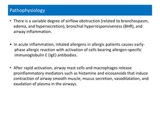 Pathophysiology
• There is a variable degree of airflow obstruction (related to bronchospasm,
edema, and hypersecretion), bronchial hyperresponsiveness (BHR), and
airway inflammation.
• In acute inflammation, inhaled allergens in allergic patients causes early-
phase allergic reaction with activation of cells bearing allergen-specific
immunoglobulin E (IgE) antibodies.
• After rapid activation, airway mast cells and macrophages release
proinflammatory mediators such as histamine and eicosanoids that induce
contraction of airway smooth muscle, mucus secretion, vasodilatation, and
exudation of plasma in the airways.
 