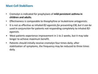• Cromolyn is indicated for prophylaxis of mild persistent asthma in
children and adults.
• Effectiveness is comparable to theophylline or leukotriene antagonists.
• It is not as effective as inhaled β2-agonists for preventing EIB, but it can be
used in conjunction for patients not responding completely to inhaled β2-
agonists.
• Most patients experience improvement in 1 to 2 weeks, but it may take
longer to achieve maximum benefit.
• Patients should initially receive cromolyn four times daily; after
stabilization of symptoms, the frequency may be reduced to three times
daily.
Mast Cell Stabilizers
 
