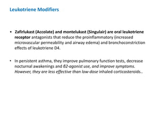 Leukotriene Modifiers
• Zafirlukast (Accolate) and montelukast (Singulair) are oral leukotriene
receptor antagonists that reduce the proinflammatory (increased
microvascular permeability and airway edema) and bronchoconstriction
effects of leukotriene D4.
• In persistent asthma, they improve pulmonary function tests, decrease
nocturnal awakenings and β2-agonist use, and improve symptoms.
However, they are less effective than low-dose inhaled corticosteroids..
 