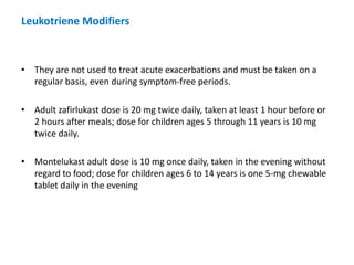 • They are not used to treat acute exacerbations and must be taken on a
regular basis, even during symptom-free periods.
• Adult zafirlukast dose is 20 mg twice daily, taken at least 1 hour before or
2 hours after meals; dose for children ages 5 through 11 years is 10 mg
twice daily.
• Montelukast adult dose is 10 mg once daily, taken in the evening without
regard to food; dose for children ages 6 to 14 years is one 5-mg chewable
tablet daily in the evening
Leukotriene Modifiers
 