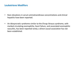 • Rare elevations in serum aminotransferase concentrations and clinical
hepatitis have been reported.
• An idiosyncratic syndrome similar to the Churg–Strauss syndrome, with
marked circulating eosinophilia, heart failure, and associated eosinophilic
vasculitis, has been reported rarely; a direct causal association has not
been established.
Leukotriene Modifiers
 