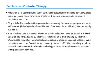 Combination Controller Therapy
• Addition of a second long-term control medication to inhaled corticosteroid
therapy is one recommended treatment option in moderate to severe
persistent asthma.
• Single-inhaler combination products containing fluticasone propionate and
salmeterol (Advair) or budesonide and formoterol (Symbicort) are currently
available.
• The inhalers contain varied doses of the inhaled corticosteroid with a fixed
dose of the long-acting β2-agonist. Addition of a long-acting β2-agonist
allows 50% reduction in inhaled corticosteroid dosage in most patients with
persistent asthma. Combination therapy is more effective than higher-dose
inhaled corticosteroids alone in reducing asthma exacerbations in patients
with persistent asthma.
 