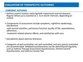 EVALUATION OF THERAPEUTIC OUTCOMES
CHRONIC ASTHMA
• Asthma control involves reducing both impairment and risk domains.
Regular follow-up is essential at 1- to 6-month intervals, depending on
control.
• Components of assessment include symptoms, nighttime awakenings,
interference
with normal activities, pulmonary function, quality of life, exacerbations,
adherence,
treatment-related adverse effects, and satisfaction with care.
• Ask patients about exercise tolerance.
• Categories of well controlled, not well controlled, and very poorly controlled
are recommended. Validated questionnaires can be administered regularly,
such as Asthma Therapy Assessment Questionnaire, Asthma Control
Questionnaire, and Asthma Control Test.
 