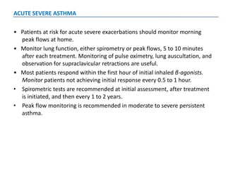 ACUTE SEVERE ASTHMA
• Patients at risk for acute severe exacerbations should monitor morning
peak flows at home.
• Monitor lung function, either spirometry or peak flows, 5 to 10 minutes
after each treatment. Monitoring of pulse oximetry, lung auscultation, and
observation for supraclavicular retractions are useful.
• Most patients respond within the first hour of initial inhaled β-agonists.
Monitor patients not achieving initial response every 0.5 to 1 hour.
• Spirometric tests are recommended at initial assessment, after treatment
is initiated, and then every 1 to 2 years.
• Peak flow monitoring is recommended in moderate to severe persistent
asthma.
 