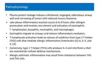 • Plasma protein leakage induces a thickened, engorged, edematous airway
wall and narrowing of lumen with reduced mucus clearance.
• Late-phase inflammatory reaction occurs 6 to 9 hours after allergen
provocation and involves recruitment and activation of eosinophils,
T -lymphocytes, basophils, neutrophils, and macrophages.
• Eosinophils migrate to airways and release inflammatory mediators.
• T-lymphocyte activation leads to release of cytokines from type 2 T-helper
(TH2) cells that mediate allergic inflammation (interleukin [IL]-4, IL-5, and
IL 13).
• Conversely, type 1 T-helper (TH1) cells produce IL-2 and interferon-γ that
are essential for cellular defense mechanisms.
• Allergic asthmatic inflammation may result from imbalance between TH1
and TH2 cells.
Pathophysiology
 