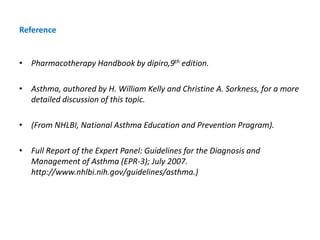 Reference
• Pharmacotherapy Handbook by dipiro,9th edition.
• Asthma, authored by H. William Kelly and Christine A. Sorkness, for a more
detailed discussion of this topic.
• (From NHLBI, National Asthma Education and Prevention Program).
• Full Report of the Expert Panel: Guidelines for the Diagnosis and
Management of Asthma (EPR-3); July 2007.
http://www.nhlbi.nih.gov/guidelines/asthma.)
 