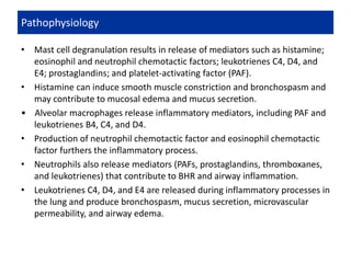 • Mast cell degranulation results in release of mediators such as histamine;
eosinophil and neutrophil chemotactic factors; leukotrienes C4, D4, and
E4; prostaglandins; and platelet-activating factor (PAF).
• Histamine can induce smooth muscle constriction and bronchospasm and
may contribute to mucosal edema and mucus secretion.
• Alveolar macrophages release inflammatory mediators, including PAF and
leukotrienes B4, C4, and D4.
• Production of neutrophil chemotactic factor and eosinophil chemotactic
factor furthers the inflammatory process.
• Neutrophils also release mediators (PAFs, prostaglandins, thromboxanes,
and leukotrienes) that contribute to BHR and airway inflammation.
• Leukotrienes C4, D4, and E4 are released during inflammatory processes in
the lung and produce bronchospasm, mucus secretion, microvascular
permeability, and airway edema.
Pathophysiology
 
