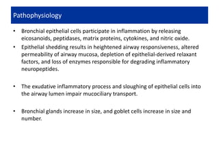 • Bronchial epithelial cells participate in inflammation by releasing
eicosanoids, peptidases, matrix proteins, cytokines, and nitric oxide.
• Epithelial shedding results in heightened airway responsiveness, altered
permeability of airway mucosa, depletion of epithelial-derived relaxant
factors, and loss of enzymes responsible for degrading inflammatory
neuropeptides.
• The exudative inflammatory process and sloughing of epithelial cells into
the airway lumen impair mucociliary transport.
• Bronchial glands increase in size, and goblet cells increase in size and
number.
Pathophysiology
 