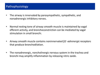 • The airway is innervated by parasympathetic, sympathetic, and
nonadrenergic inhibitory nerves.
• Normal resting tone of airway smooth muscle is maintained by vagal
efferent activity, and bronchoconstriction can be mediated by vagal
stimulation in small bronchi.
• Airway smooth muscle contains noninnervated β2 -adrenergic receptors
that produce bronchodilation.
• The nonadrenergic, noncholinergic nervous system in the trachea and
bronchi may amplify inflammation by releasing nitric oxide.
Pathophysiology
 