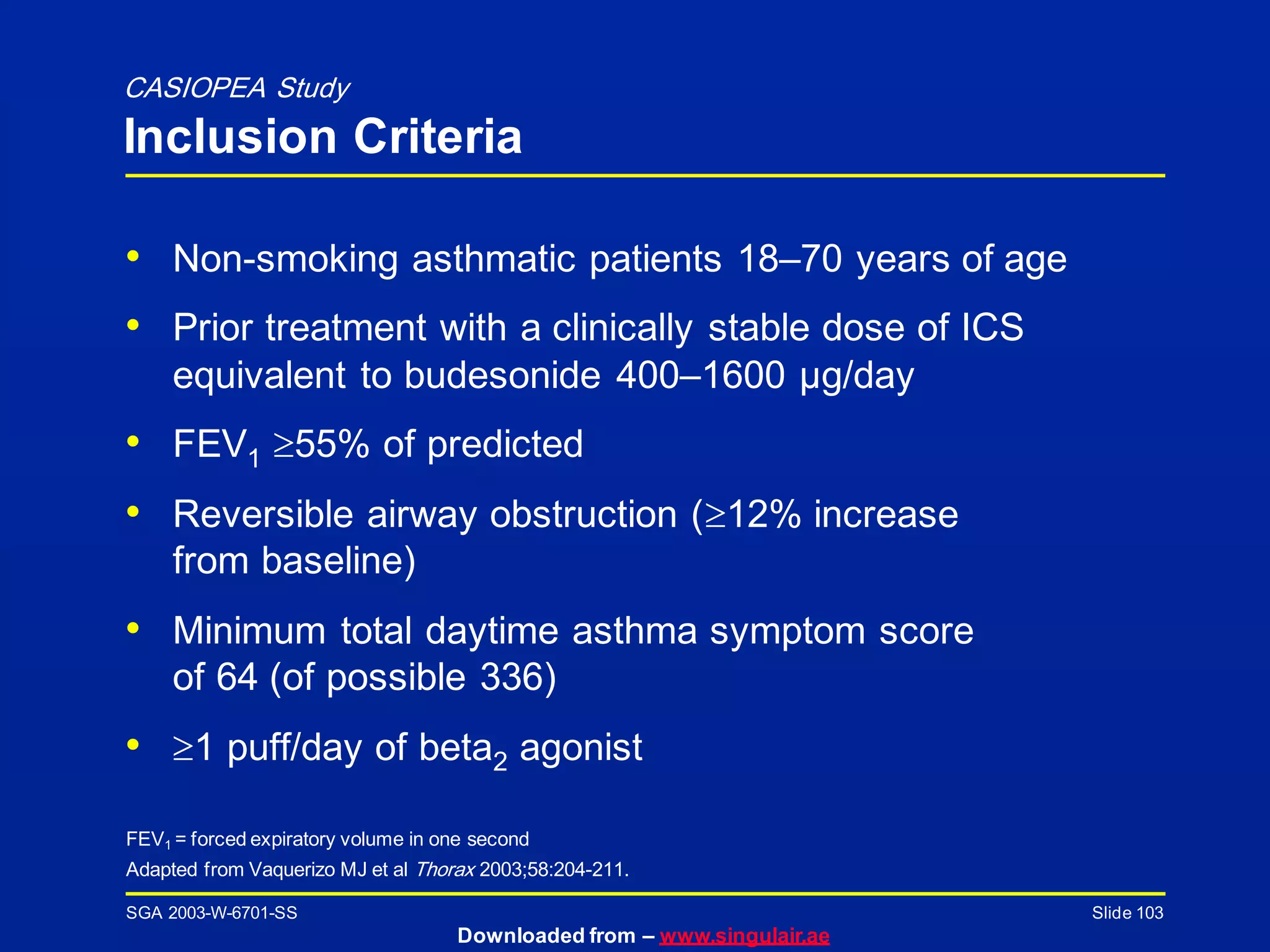 SGA 2003-W-6701-SS
Downloaded from – www.singulair.ae
Slide 103
FEV1 = forced expiratory volume in one second
Adapted from Vaquerizo MJ et al Thorax 2003;58:204-211.
• Non-smoking asthmatic patients 18–70 years of age
• Prior treatment with a clinically stable dose of ICS
equivalent to budesonide 400–1600 µg/day
• FEV1 55% of predicted
• Reversible airway obstruction (12% increase
from baseline)
• Minimum total daytime asthma symptom score
of 64 (of possible 336)
• 1 puff/day of beta2 agonist
CASIOPEA Study
Inclusion Criteria
 