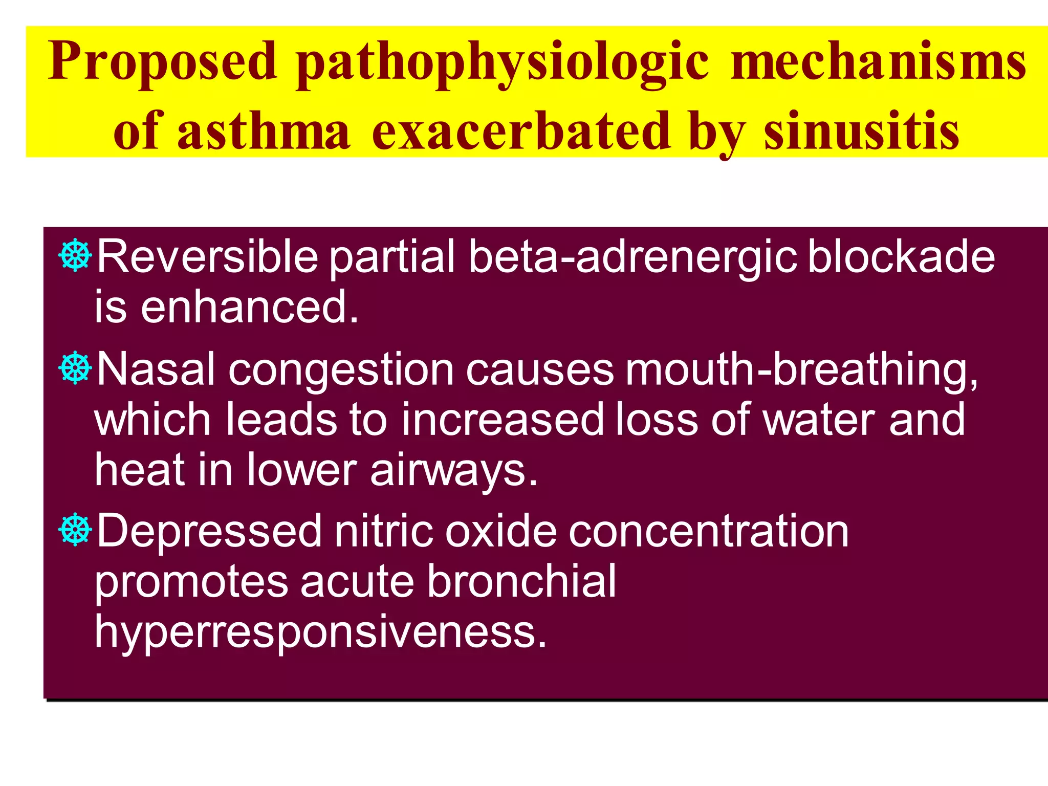Proposed pathophysiologic mechanisms
of asthma exacerbated by sinusitis
Reversible partial beta-adrenergic blockade
is enhanced.
Nasal congestion causes mouth-breathing,
which leads to increased loss of water and
heat in lower airways.
Depressed nitric oxide concentration
promotes acute bronchial
hyperresponsiveness.
 