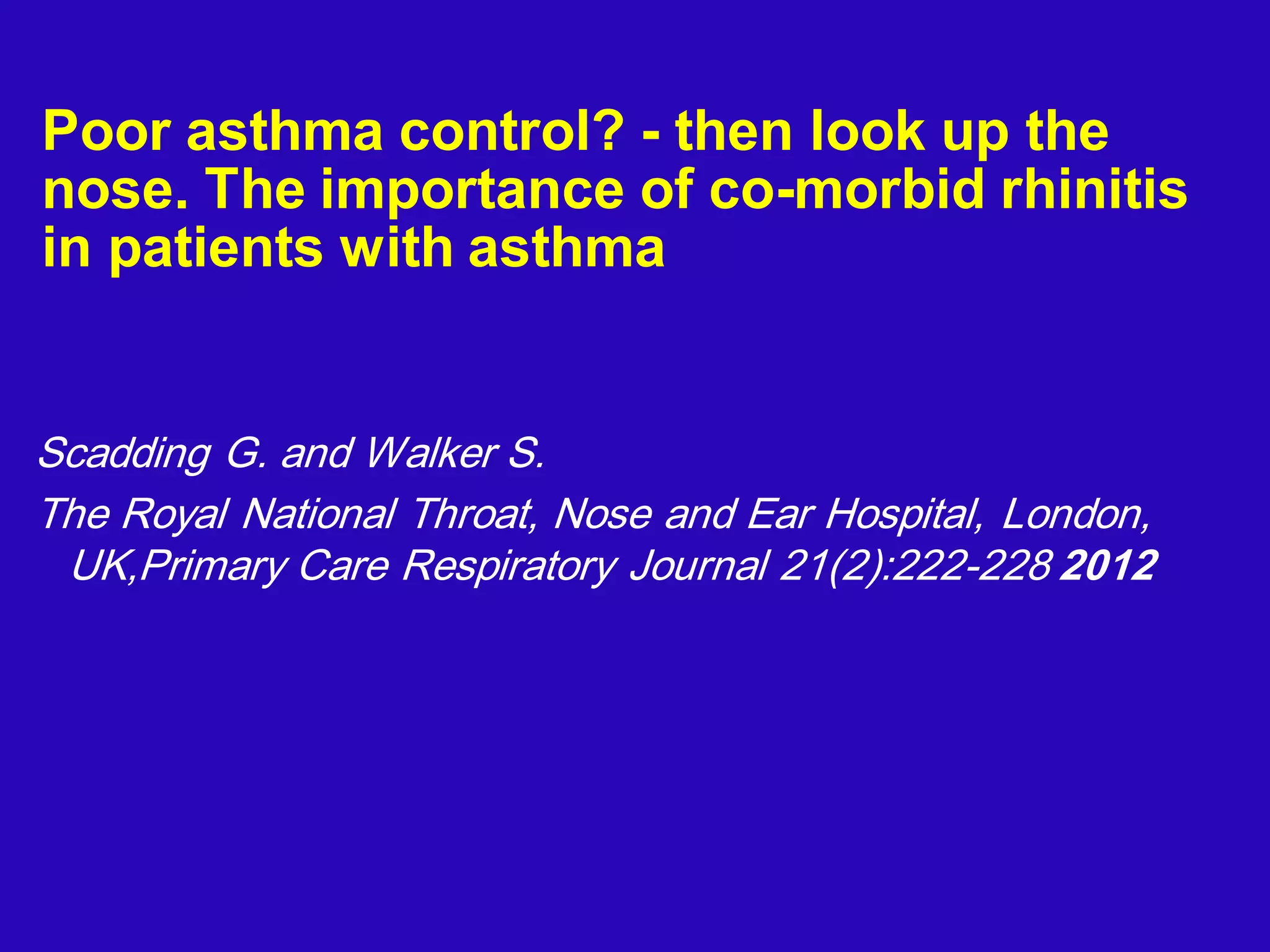 Poor asthma control? - then look up the
nose. The importance of co-morbid rhinitis
in patients with asthma
Scadding G. and Walker S.
The Royal National Throat, Nose and Ear Hospital, London,
UK,Primary Care Respiratory Journal 21(2):222-228 2012
 