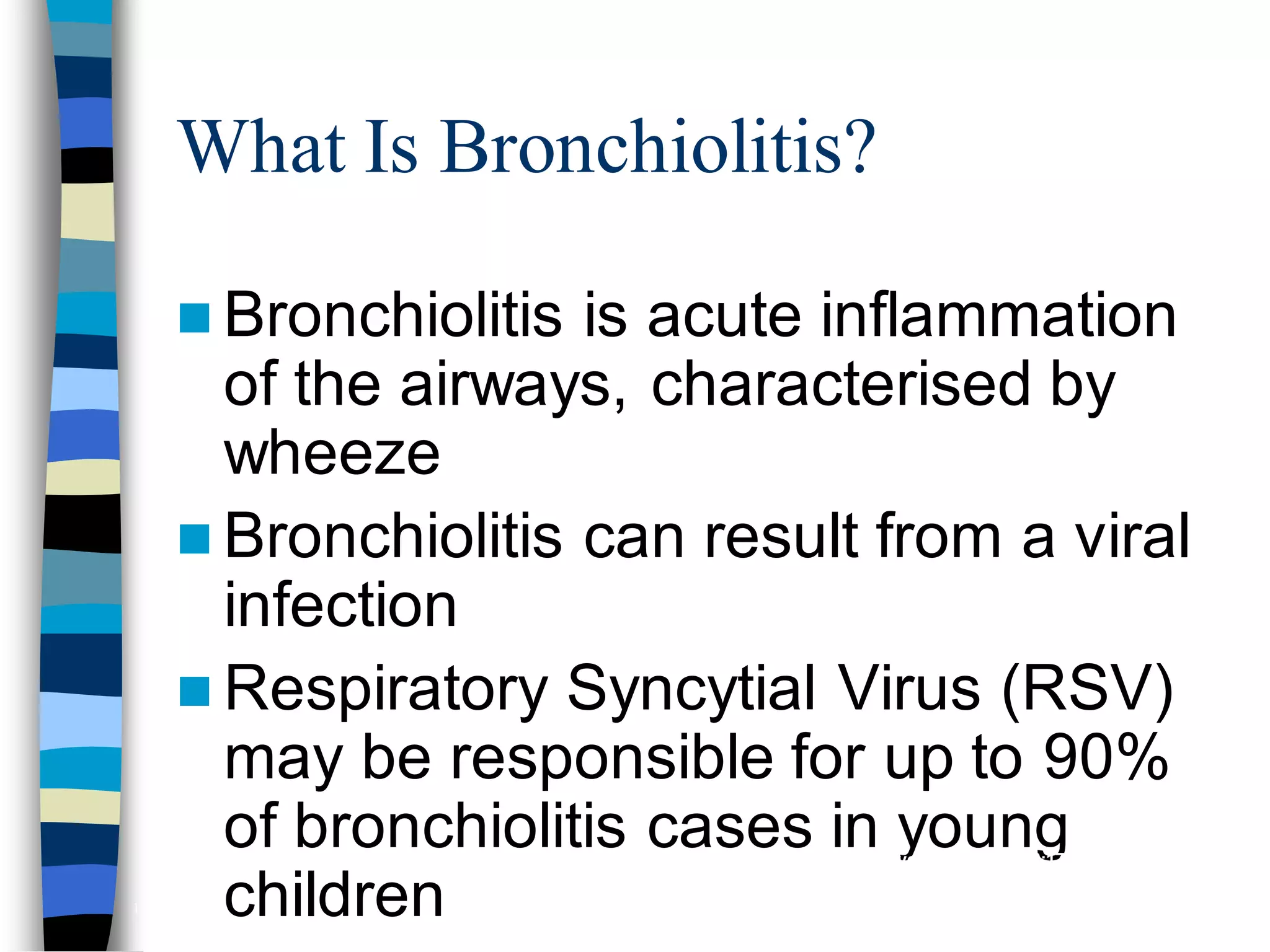 What Is Bronchiolitis?
 Bronchiolitis is acute inflammation
of the airways, characterised by
wheeze
 Bronchiolitis can result from a viral
infection
 Respiratory Syncytial Virus (RSV)
may be responsible for up to 90%
of bronchiolitis cases in young
children
Hall CB, McCarthy CA. In: Principles and Practice of Infectious Diseases 2000:1782-1801;
Panitch HB et al. Clin Chest Med 1993;14:715-731
137
 