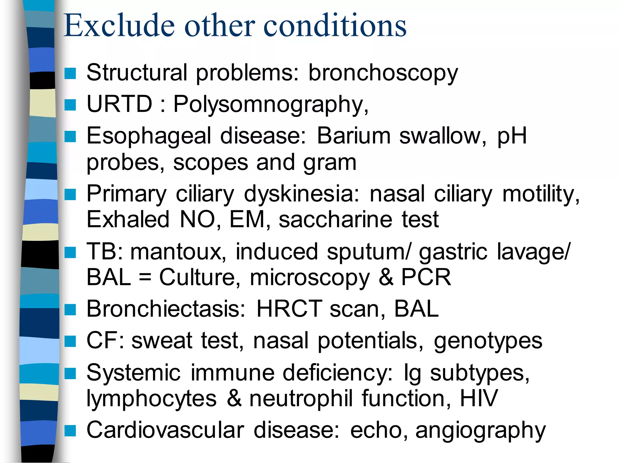 Exclude other conditions
 Structural problems: bronchoscopy
 URTD : Polysomnography,
 Esophageal disease: Barium swallow, pH
probes, scopes and gram
 Primary ciliary dyskinesia: nasal ciliary motility,
Exhaled NO, EM, saccharine test
 TB: mantoux, induced sputum/ gastric lavage/
BAL = Culture, microscopy & PCR
 Bronchiectasis: HRCT scan, BAL
 CF: sweat test, nasal potentials, genotypes
 Systemic immune deficiency: Ig subtypes,
lymphocytes & neutrophil function, HIV
 Cardiovascular disease: echo, angiography
 
