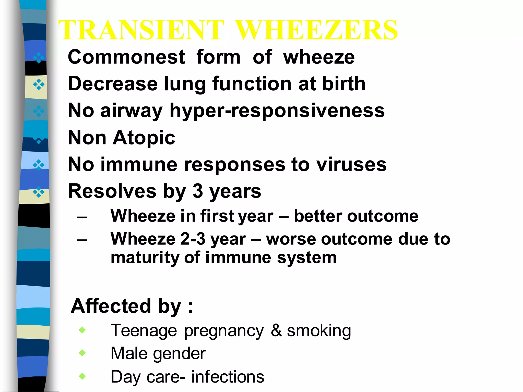 TRANSIENT WHEEZERS
 Commonest form of wheeze
 Decrease lung function at birth
 No airway hyper-responsiveness
 Non Atopic
 No immune responses to viruses
 Resolves by 3 years
– Wheeze in first year – better outcome
– Wheeze 2-3 year – worse outcome due to
maturity of immune system
Affected by :
 Teenage pregnancy & smoking
 Male gender
 Day care- infections
 