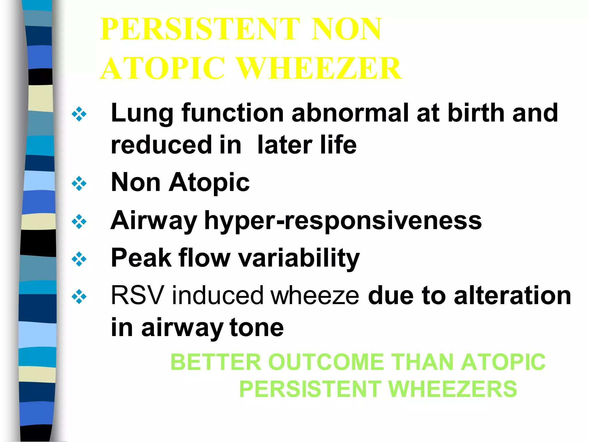 PERSISTENT NON
ATOPIC WHEEZER
 Lung function abnormal at birth and
reduced in later life
 Non Atopic
 Airway hyper-responsiveness
 Peak flow variability
 RSV induced wheeze due to alteration
in airway tone
BETTER OUTCOME THAN ATOPIC
PERSISTENT WHEEZERS
 