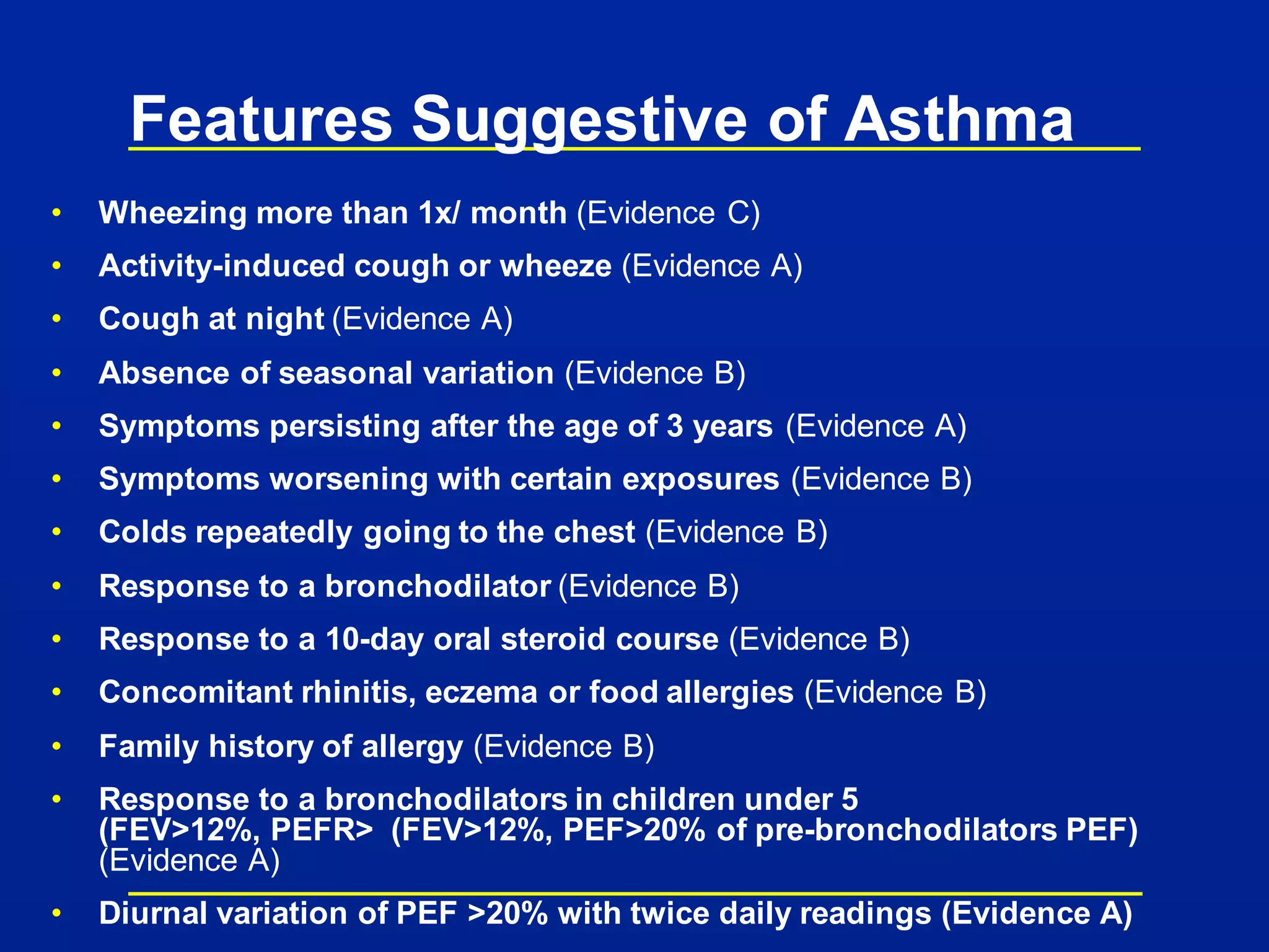 Features Suggestive of Asthma
• Wheezing more than 1x/ month (Evidence C)
• Activity-induced cough or wheeze (Evidence A)
• Cough at night (Evidence A)
• Absence of seasonal variation (Evidence B)
• Symptoms persisting after the age of 3 years (Evidence A)
• Symptoms worsening with certain exposures (Evidence B)
• Colds repeatedly going to the chest (Evidence B)
• Response to a bronchodilator (Evidence B)
• Response to a 10-day oral steroid course (Evidence B)
• Concomitant rhinitis, eczema or food allergies (Evidence B)
• Family history of allergy (Evidence B)
• Response to a bronchodilators in children under 5
(FEV>12%, PEFR> (FEV>12%, PEF>20% of pre-bronchodilators PEF)
(Evidence A)
• Diurnal variation of PEF >20% with twice daily readings (Evidence A)
 