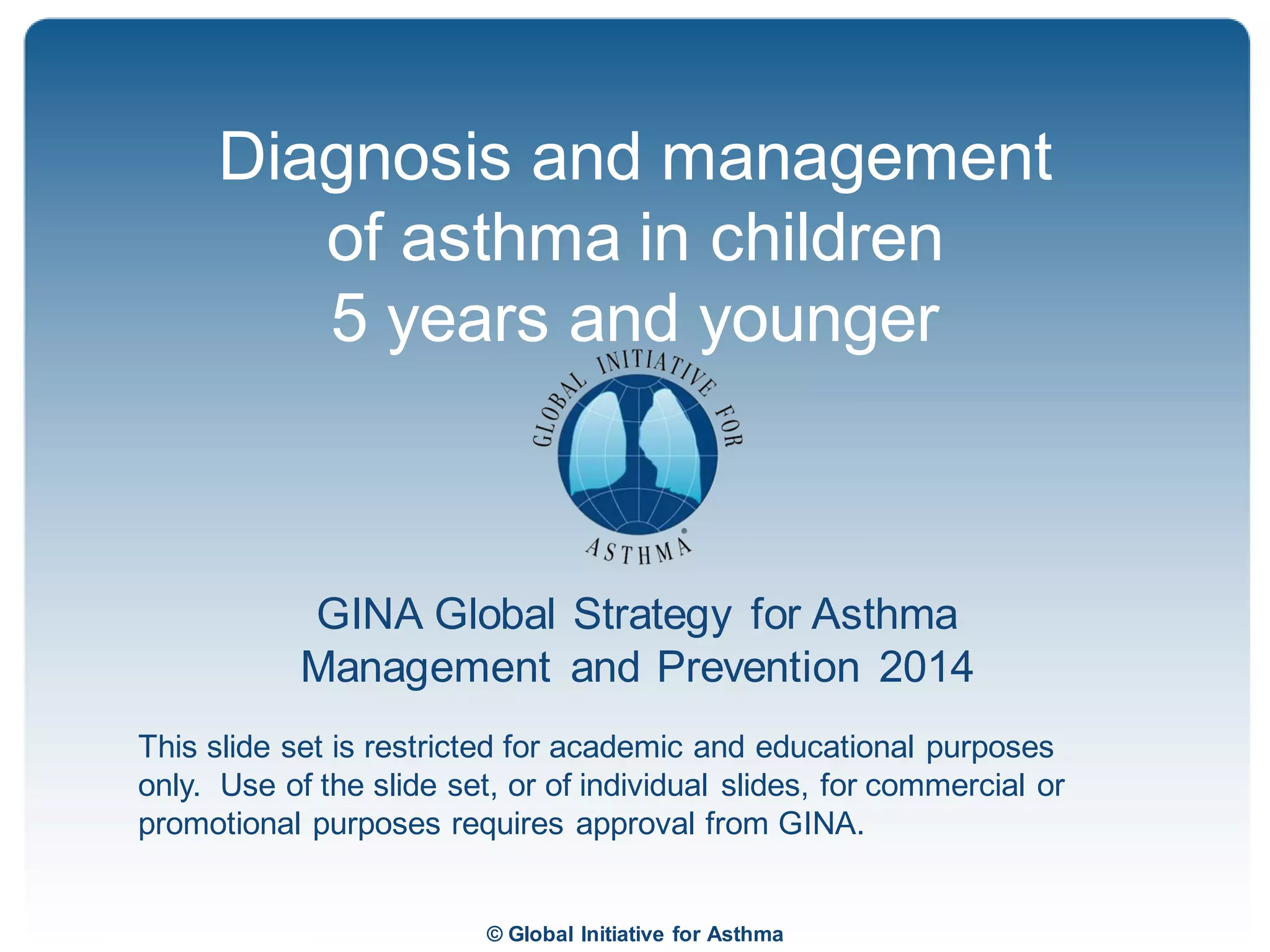 © Global Initiative for Asthma
GINA Global Strategy for Asthma
Management and Prevention 2014
This slide set is restricted for academic and educational purposes
only. Use of the slide set, or of individual slides, for commercial or
promotional purposes requires approval from GINA.
Diagnosis and management
of asthma in children
5 years and younger
GINA 2014
 