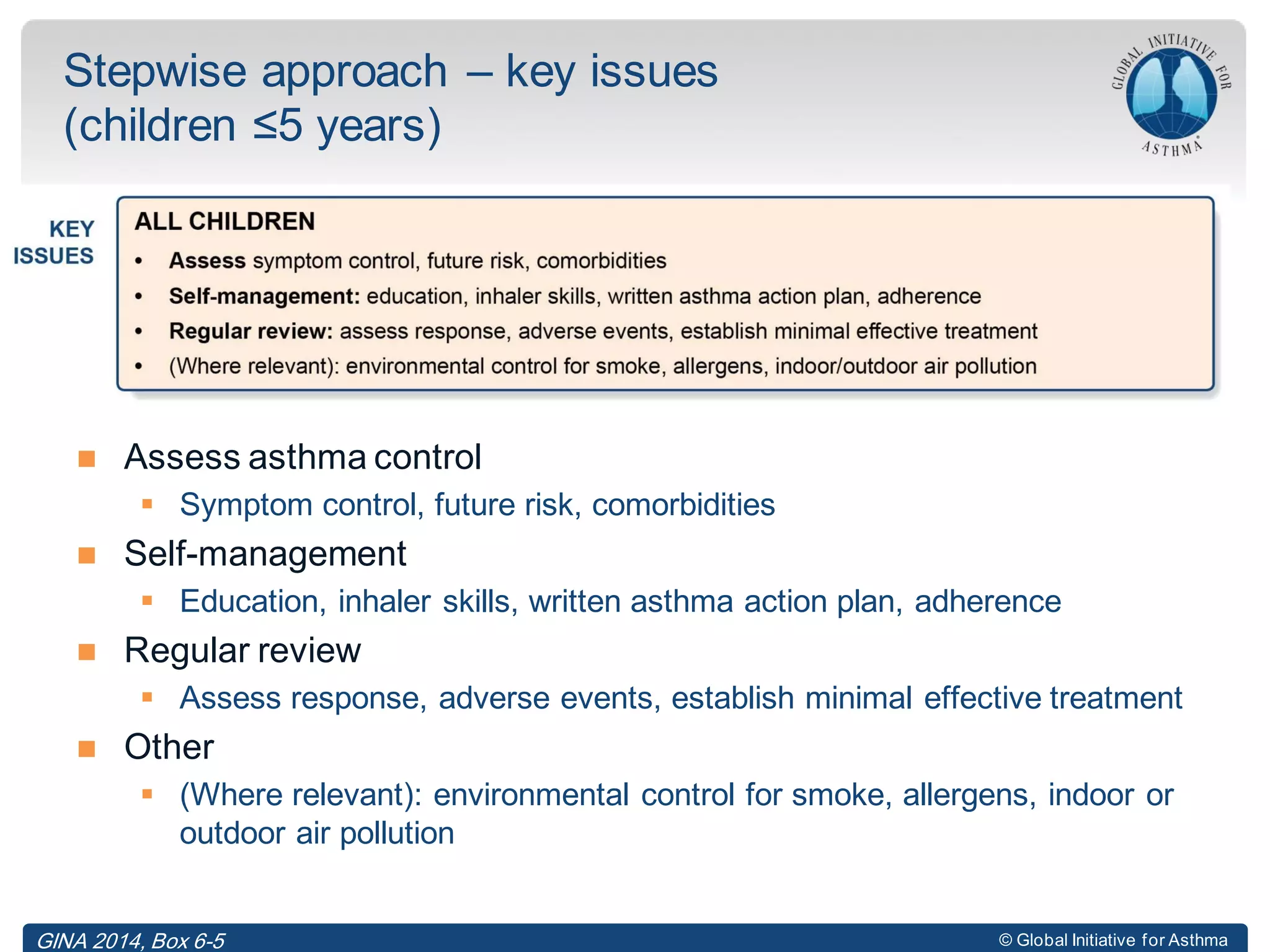 © Global Initiative for Asthma
 Assess asthma control
 Symptom control, future risk, comorbidities
 Self-management
 Education, inhaler skills, written asthma action plan, adherence
 Regular review
 Assess response, adverse events, establish minimal effective treatment
 Other
 (Where relevant): environmental control for smoke, allergens, indoor or
outdoor air pollution
Stepwise approach – key issues
(children ≤5 years)
GINA 2014, Box 6-5
 