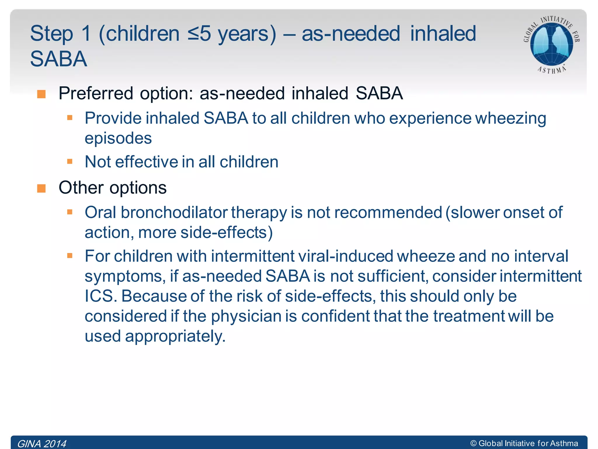 © Global Initiative for Asthma
 Preferred option: as-needed inhaled SABA
 Provide inhaled SABA to all children who experience wheezing
episodes
 Not effective in all children
 Other options
 Oral bronchodilator therapy is not recommended(slower onset of
action, more side-effects)
 For children with intermittent viral-induced wheeze and no interval
symptoms, if as-needed SABA is not sufficient, consider intermittent
ICS. Because of the risk of side-effects, this should only be
considered if the physician is confident that the treatment will be
used appropriately.
Step 1 (children ≤5 years) – as-needed inhaled
SABA
GINA 2014
 