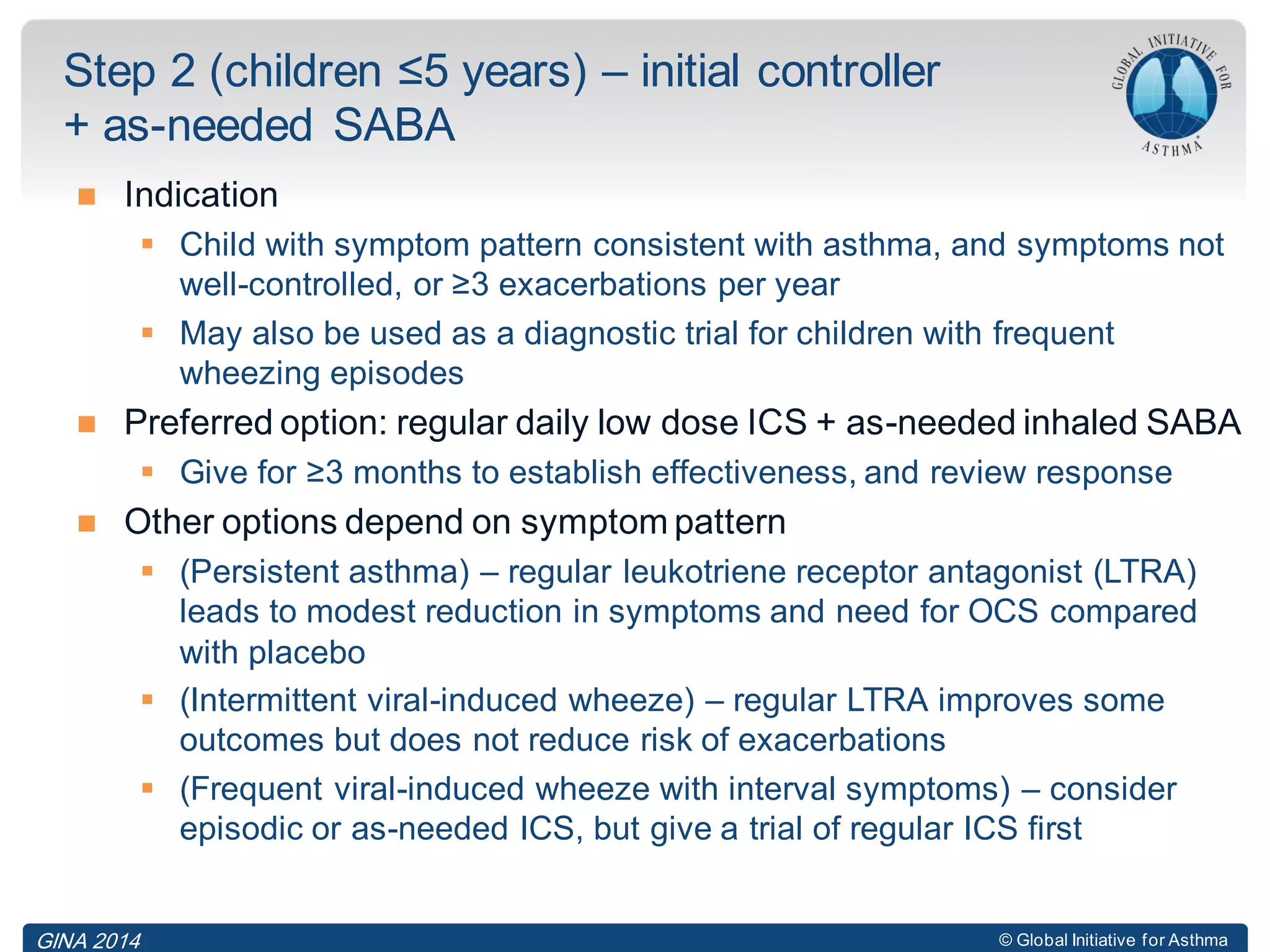 © Global Initiative for Asthma
 Indication
 Child with symptom pattern consistent with asthma, and symptoms not
well-controlled, or ≥3 exacerbations per year
 May also be used as a diagnostic trial for children with frequent
wheezing episodes
 Preferred option: regular daily low dose ICS + as-needed inhaled SABA
 Give for ≥3 months to establish effectiveness, and review response
 Other options depend on symptom pattern
 (Persistent asthma) – regular leukotriene receptor antagonist (LTRA)
leads to modest reduction in symptoms and need for OCS compared
with placebo
 (Intermittent viral-induced wheeze) – regular LTRA improves some
outcomes but does not reduce risk of exacerbations
 (Frequent viral-induced wheeze with interval symptoms) – consider
episodic or as-needed ICS, but give a trial of regular ICS first
Step 2 (children ≤5 years) – initial controller
+ as-needed SABA
GINA 2014
 