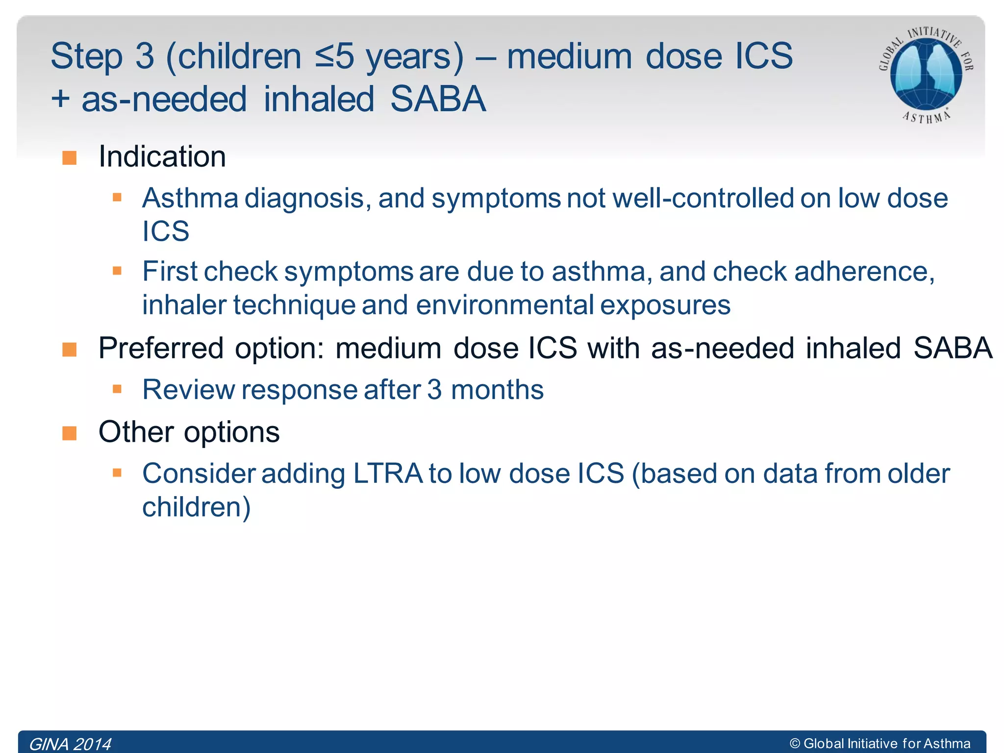 © Global Initiative for Asthma
 Indication
 Asthma diagnosis, and symptoms not well-controlled on low dose
ICS
 First check symptoms are due to asthma, and check adherence,
inhaler technique and environmental exposures
 Preferred option: medium dose ICS with as-needed inhaled SABA
 Review response after 3 months
 Other options
 Consider adding LTRA to low dose ICS (based on data from older
children)
Step 3 (children ≤5 years) – medium dose ICS
+ as-needed inhaled SABA
GINA 2014
 