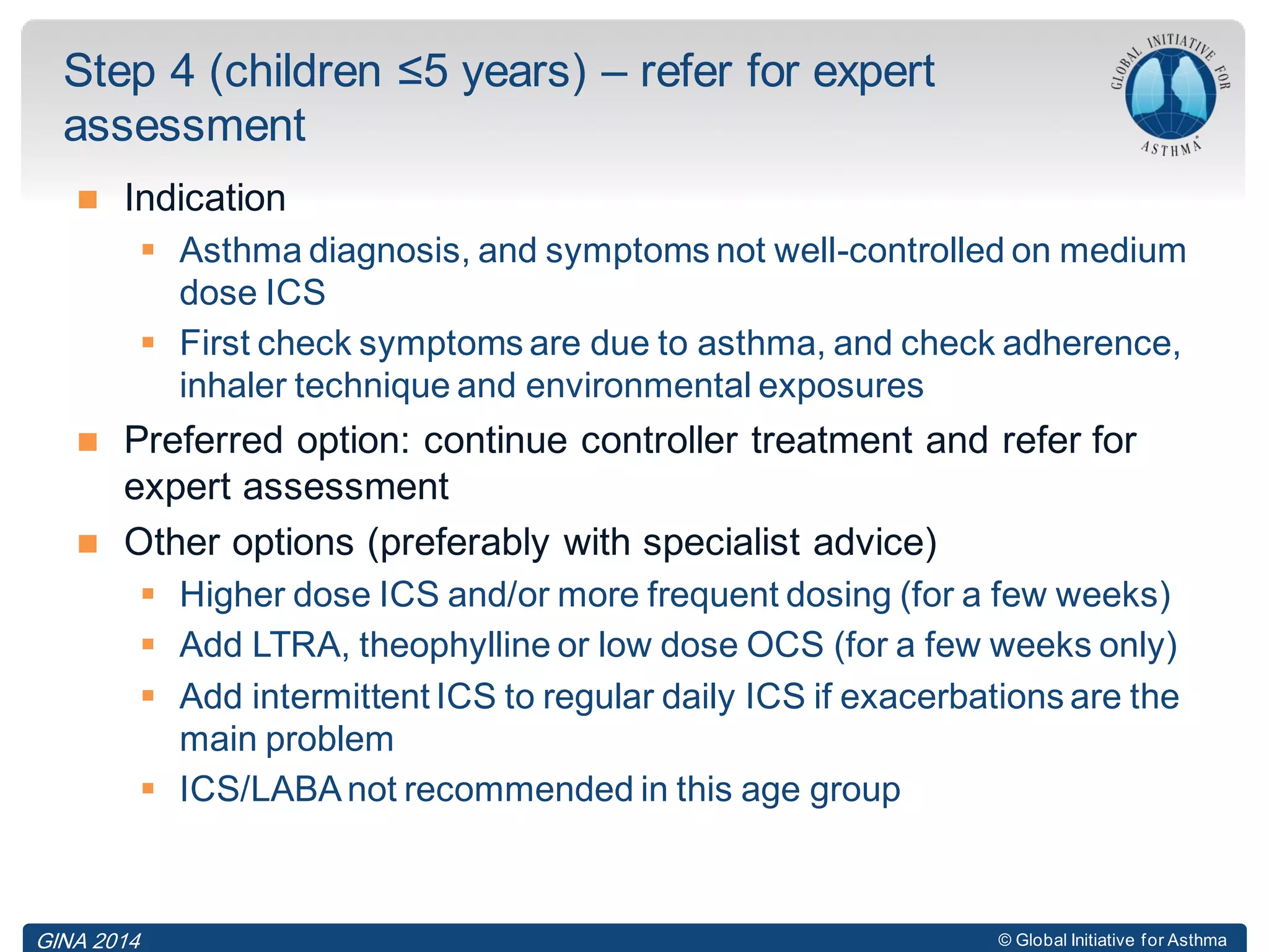 © Global Initiative for Asthma
 Indication
 Asthma diagnosis, and symptoms not well-controlled on medium
dose ICS
 First check symptoms are due to asthma, and check adherence,
inhaler technique and environmental exposures
 Preferred option: continue controller treatment and refer for
expert assessment
 Other options (preferably with specialist advice)
 Higher dose ICS and/or more frequent dosing (for a few weeks)
 Add LTRA, theophylline or low dose OCS (for a few weeks only)
 Add intermittent ICS to regular daily ICS if exacerbations are the
main problem
 ICS/LABAnot recommended in this age group
Step 4 (children ≤5 years) – refer for expert
assessment
GINA 2014
 