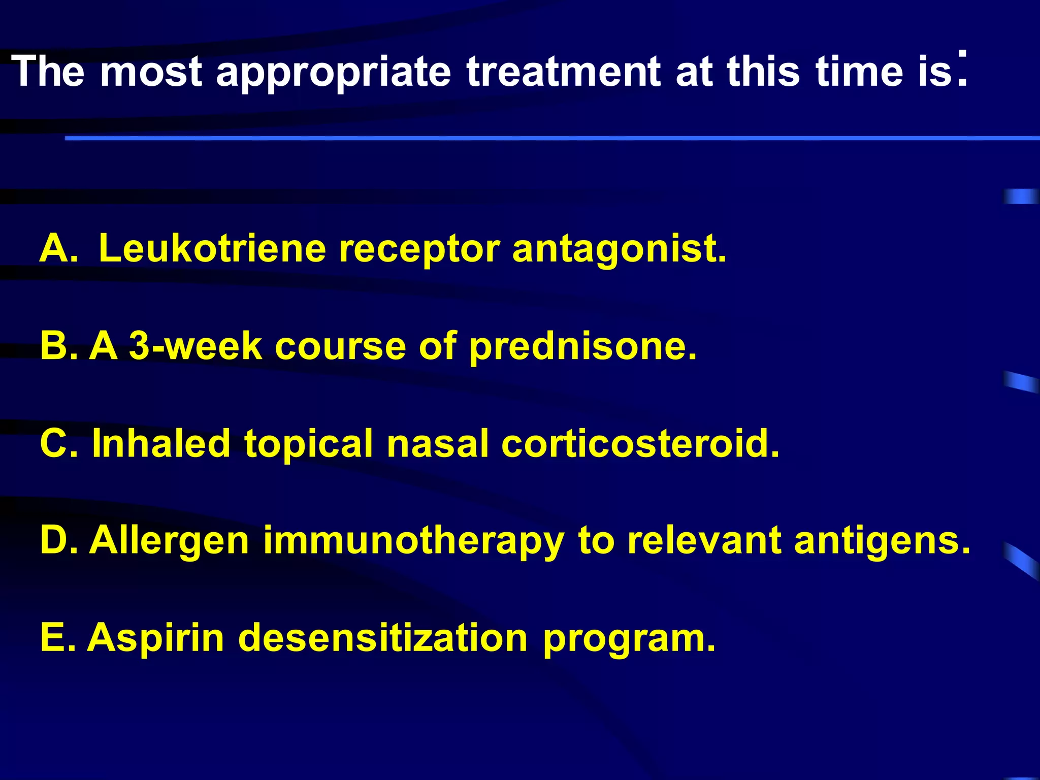 A. Leukotriene receptor antagonist.
B. A 3-week course of prednisone.
C. Inhaled topical nasal corticosteroid.
D. Allergen immunotherapy to relevant antigens.
E. Aspirin desensitization program.
The most appropriate treatment at this time is:
 