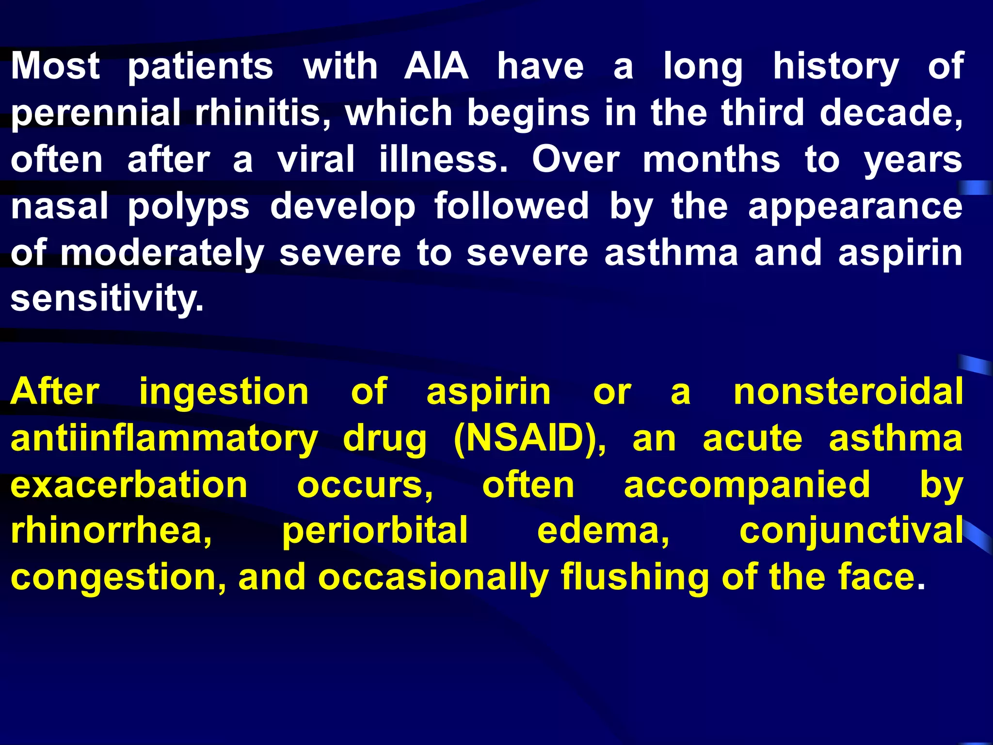 Most patients with AIA have a long history of
perennial rhinitis, which begins in the third decade,
often after a viral illness. Over months to years
nasal polyps develop followed by the appearance
of moderately severe to severe asthma and aspirin
sensitivity.
After ingestion of aspirin or a nonsteroidal
antiinflammatory drug (NSAID), an acute asthma
exacerbation occurs, often accompanied by
rhinorrhea, periorbital edema, conjunctival
congestion, and occasionally flushing of the face.
 