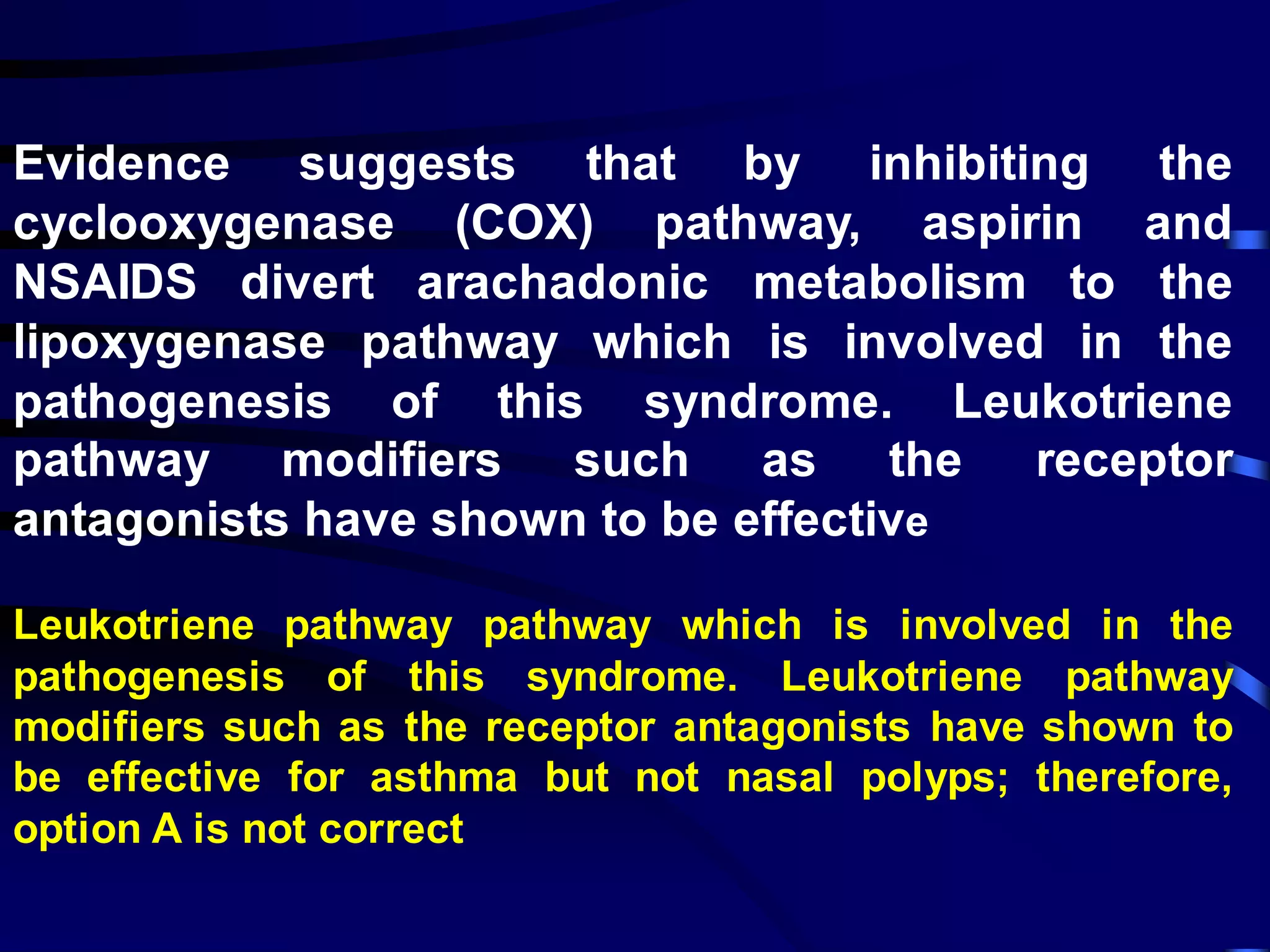Evidence suggests that by inhibiting the
cyclooxygenase (COX) pathway, aspirin and
NSAIDS divert arachadonic metabolism to the
lipoxygenase pathway which is involved in the
pathogenesis of this syndrome. Leukotriene
pathway modifiers such as the receptor
antagonists have shown to be effective
Leukotriene pathway pathway which is involved in the
pathogenesis of this syndrome. Leukotriene pathway
modifiers such as the receptor antagonists have shown to
be effective for asthma but not nasal polyps; therefore,
option A is not correct
 