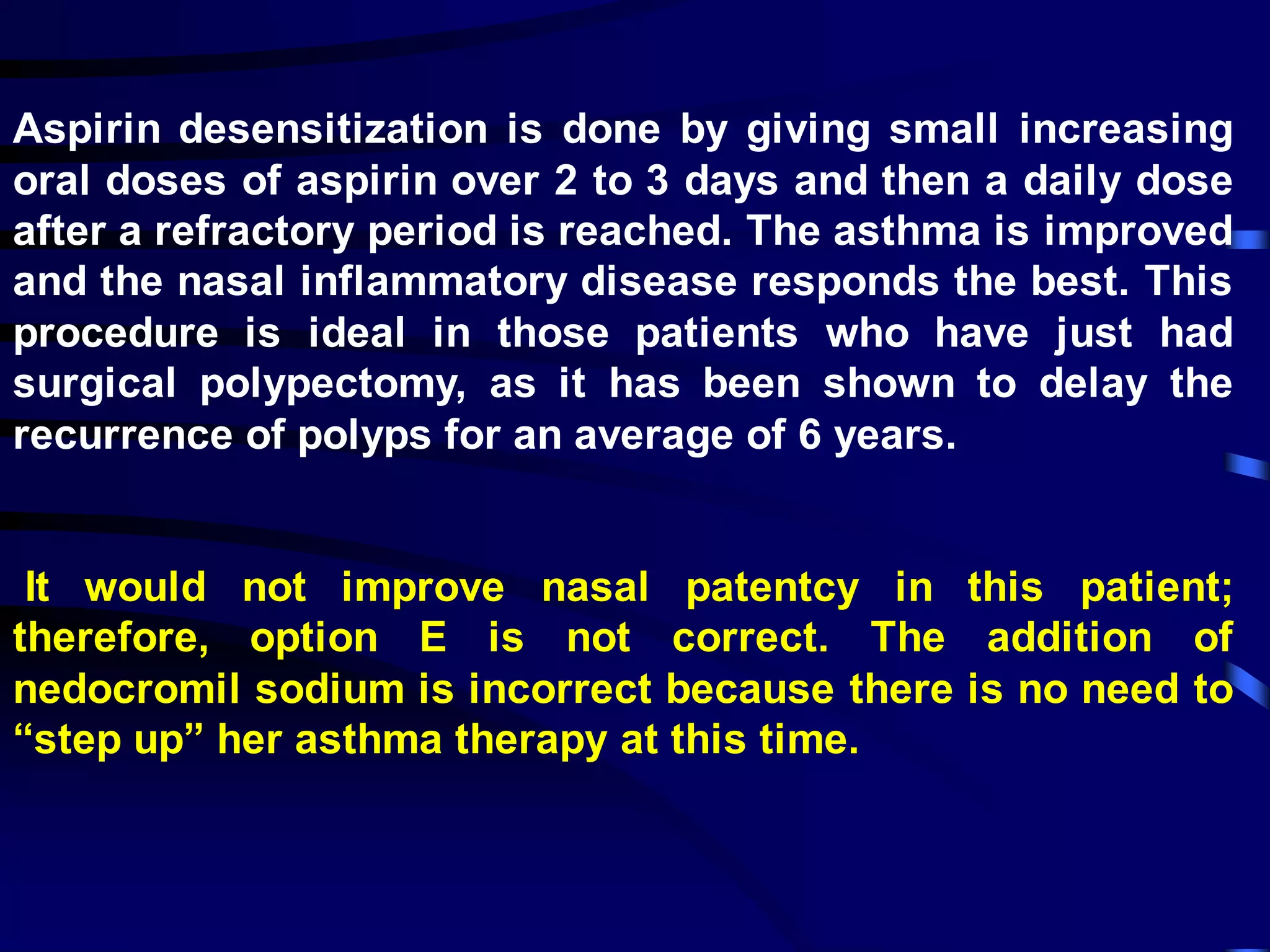 Aspirin desensitization is done by giving small increasing
oral doses of aspirin over 2 to 3 days and then a daily dose
after a refractory period is reached. The asthma is improved
and the nasal inflammatory disease responds the best. This
procedure is ideal in those patients who have just had
surgical polypectomy, as it has been shown to delay the
recurrence of polyps for an average of 6 years.
It would not improve nasal patentcy in this patient;
therefore, option E is not correct. The addition of
nedocromil sodium is incorrect because there is no need to
“step up” her asthma therapy at this time.
 