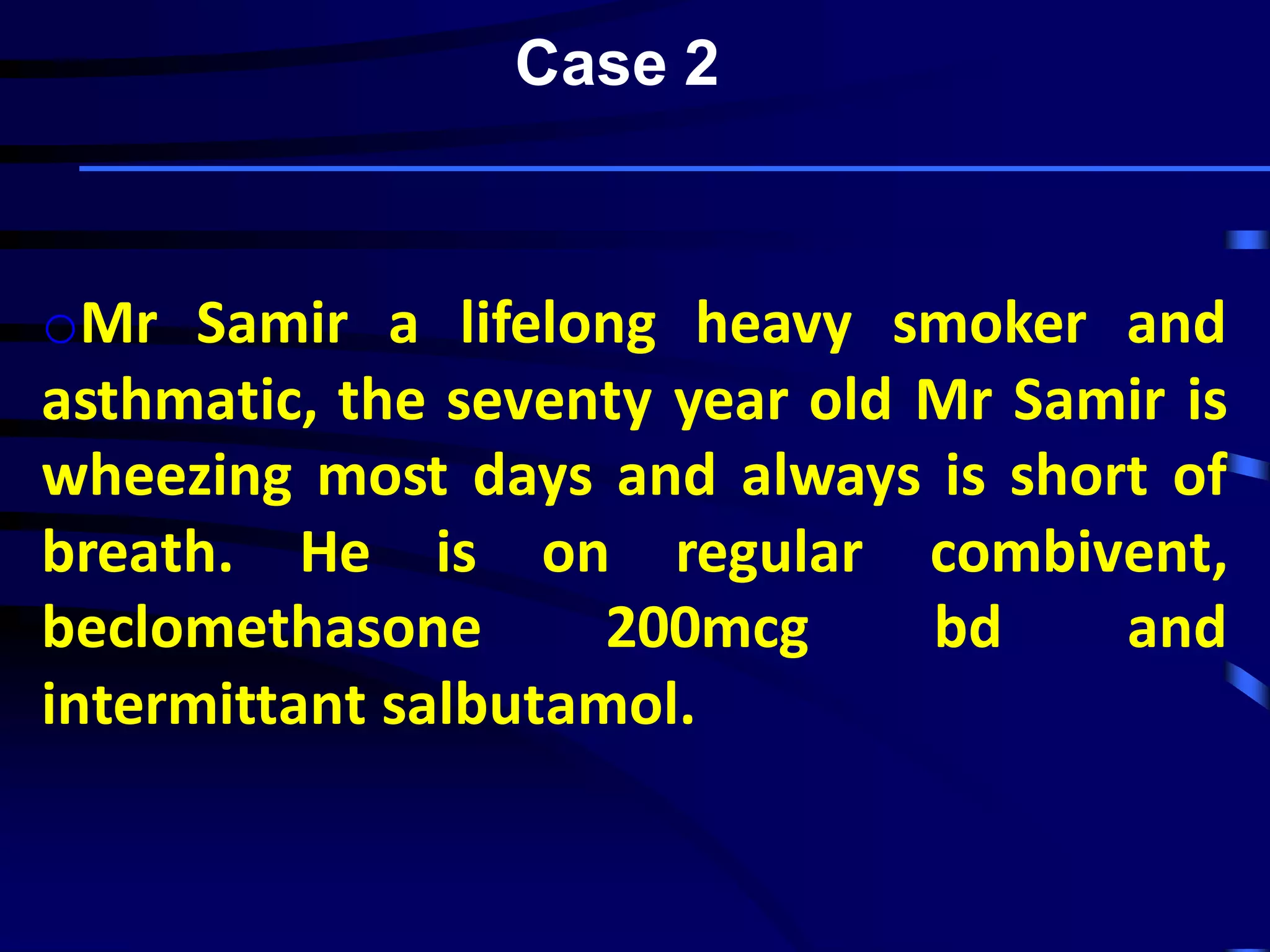 oMr Samir a lifelong heavy smoker and
asthmatic, the seventy year old Mr Samir is
wheezing most days and always is short of
breath. He is on regular combivent,
beclomethasone 200mcg bd and
intermittant salbutamol.
Case 2
 