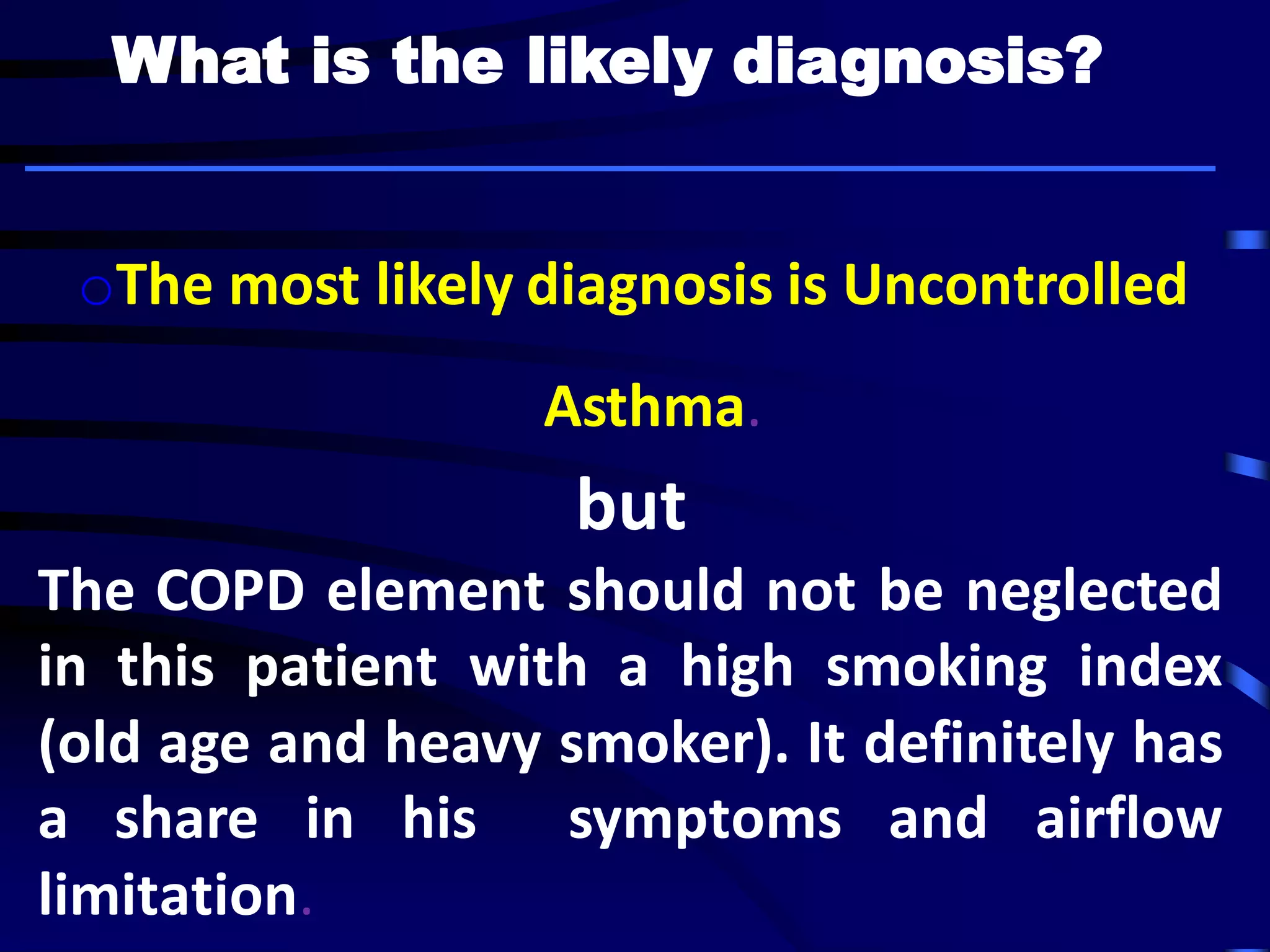 oThe most likely diagnosis is Uncontrolled
Asthma.
but
The COPD element should not be neglected
in this patient with a high smoking index
(old age and heavy smoker). It definitely has
a share in his symptoms and airflow
limitation.
What is the likely diagnosis?
 