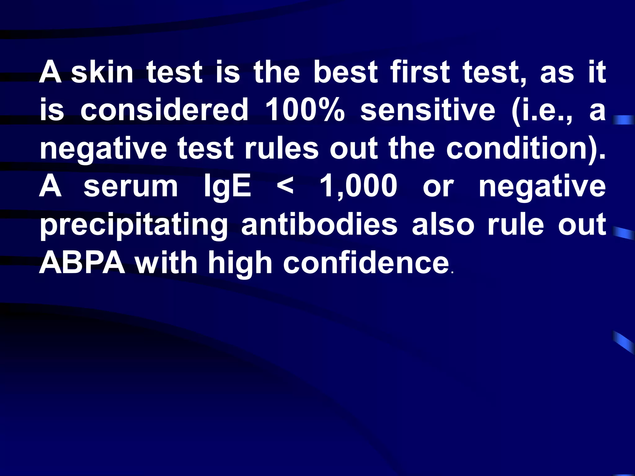 A skin test is the best first test, as it
is considered 100% sensitive (i.e., a
negative test rules out the condition).
A serum IgE < 1,000 or negative
precipitating antibodies also rule out
ABPA with high confidence.
 