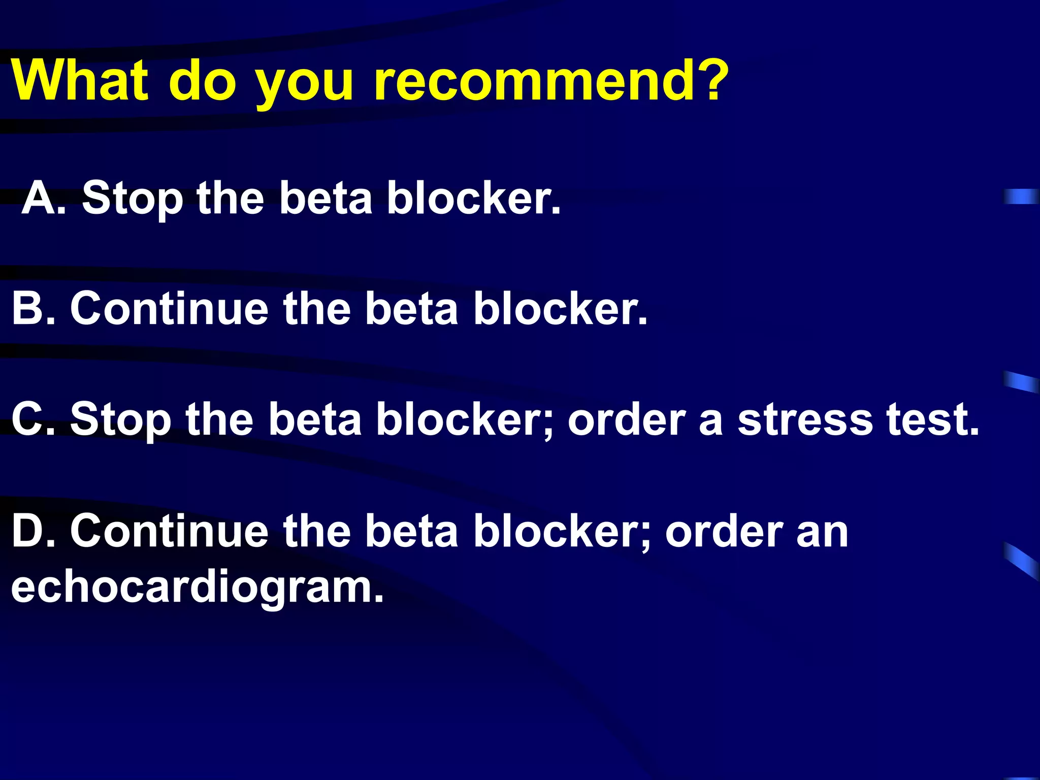 What do you recommend?
A. Stop the beta blocker.
B. Continue the beta blocker.
C. Stop the beta blocker; order a stress test.
D. Continue the beta blocker; order an
echocardiogram.
 