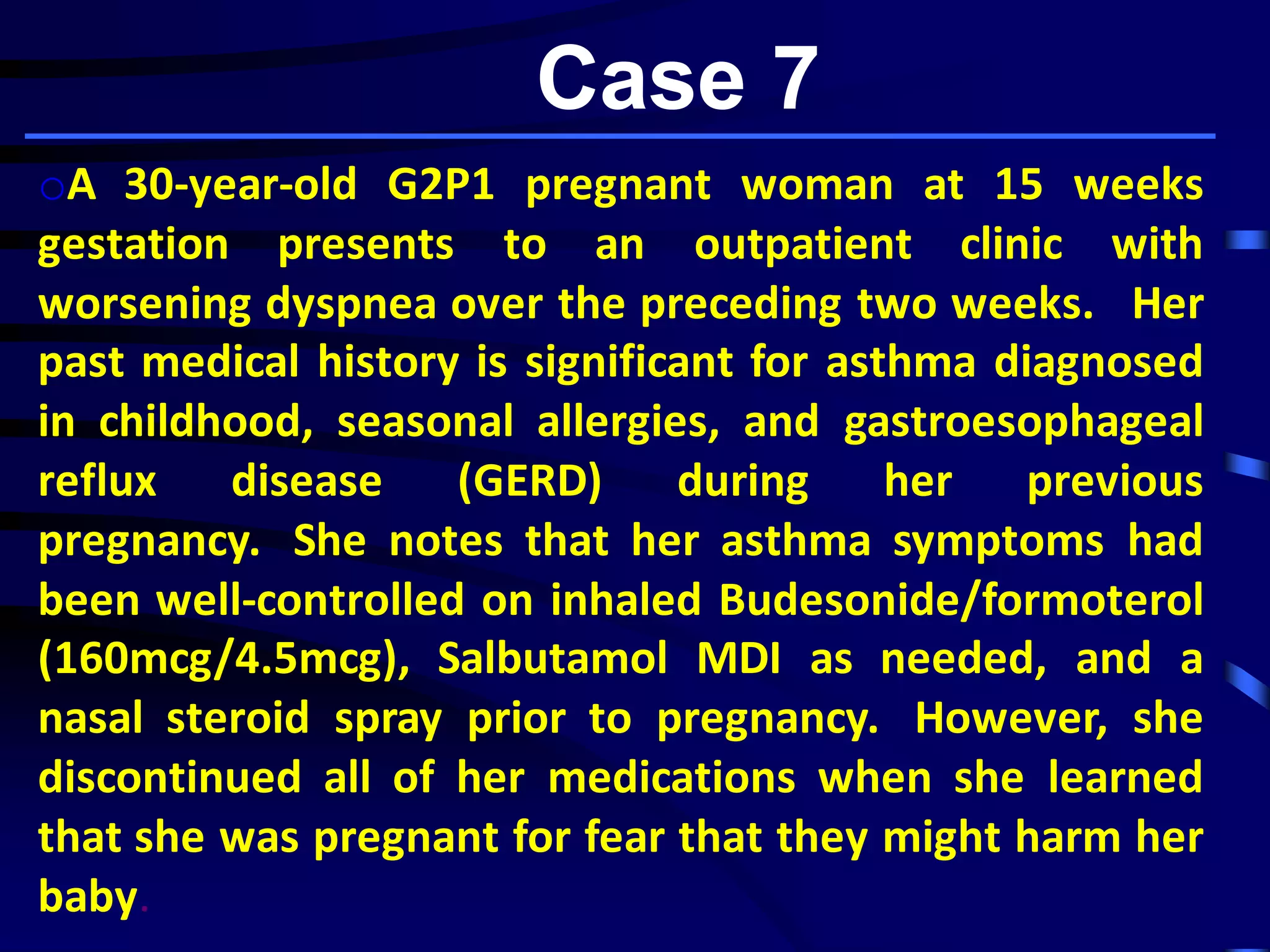 Case 7
oA 30-year-old G2P1 pregnant woman at 15 weeks
gestation presents to an outpatient clinic with
worsening dyspnea over the preceding two weeks. Her
past medical history is significant for asthma diagnosed
in childhood, seasonal allergies, and gastroesophageal
reflux disease (GERD) during her previous
pregnancy. She notes that her asthma symptoms had
been well-controlled on inhaled Budesonide/formoterol
(160mcg/4.5mcg), Salbutamol MDI as needed, and a
nasal steroid spray prior to pregnancy. However, she
discontinued all of her medications when she learned
that she was pregnant for fear that they might harm her
baby.
 