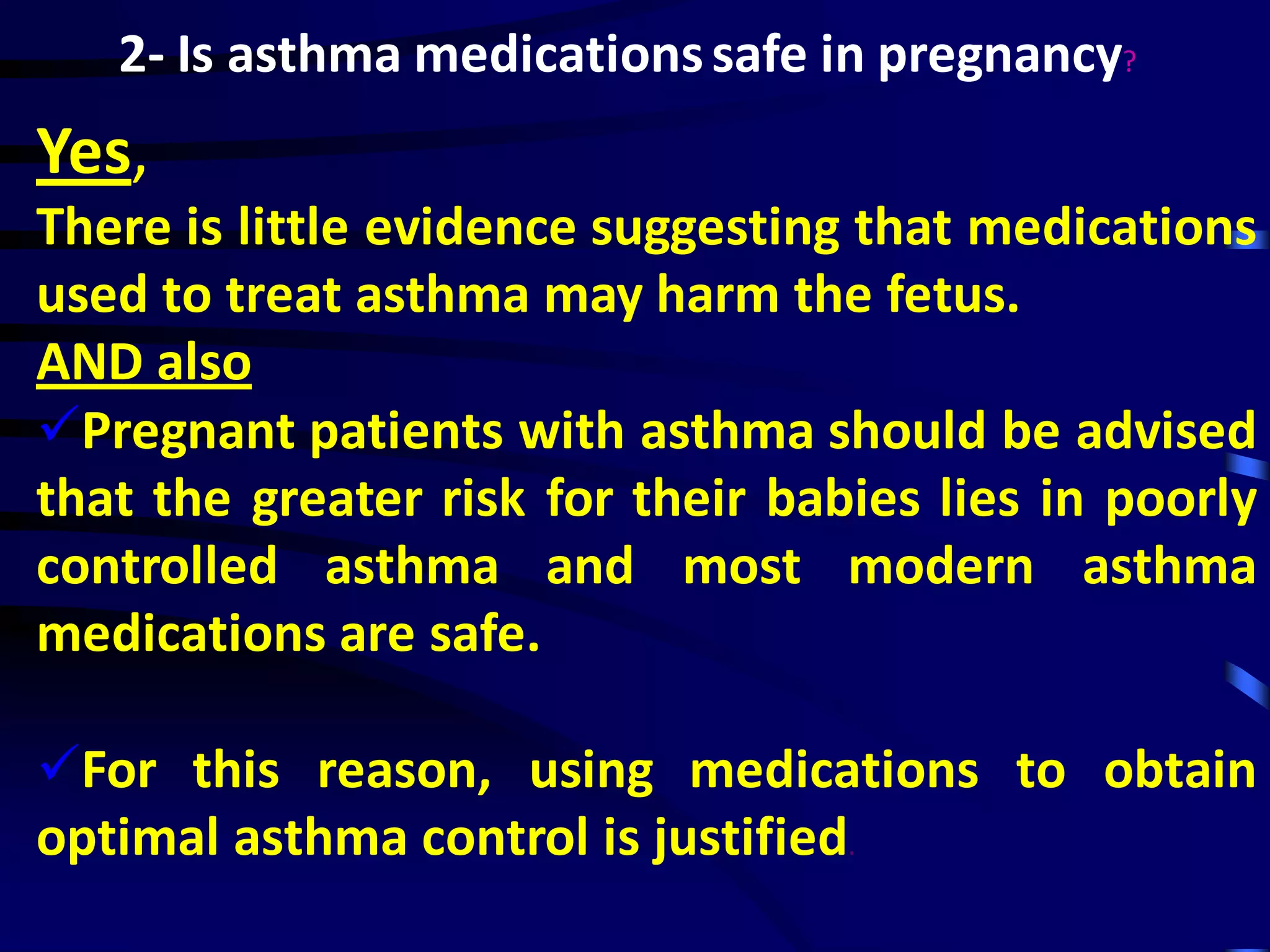 2- Is asthma medicationssafe in pregnancy?
Yes,
There is little evidence suggesting that medications
used to treat asthma may harm the fetus.
AND also
Pregnant patients with asthma should be advised
that the greater risk for their babies lies in poorly
controlled asthma and most modern asthma
medications are safe.
For this reason, using medications to obtain
optimal asthma control is justified.
 