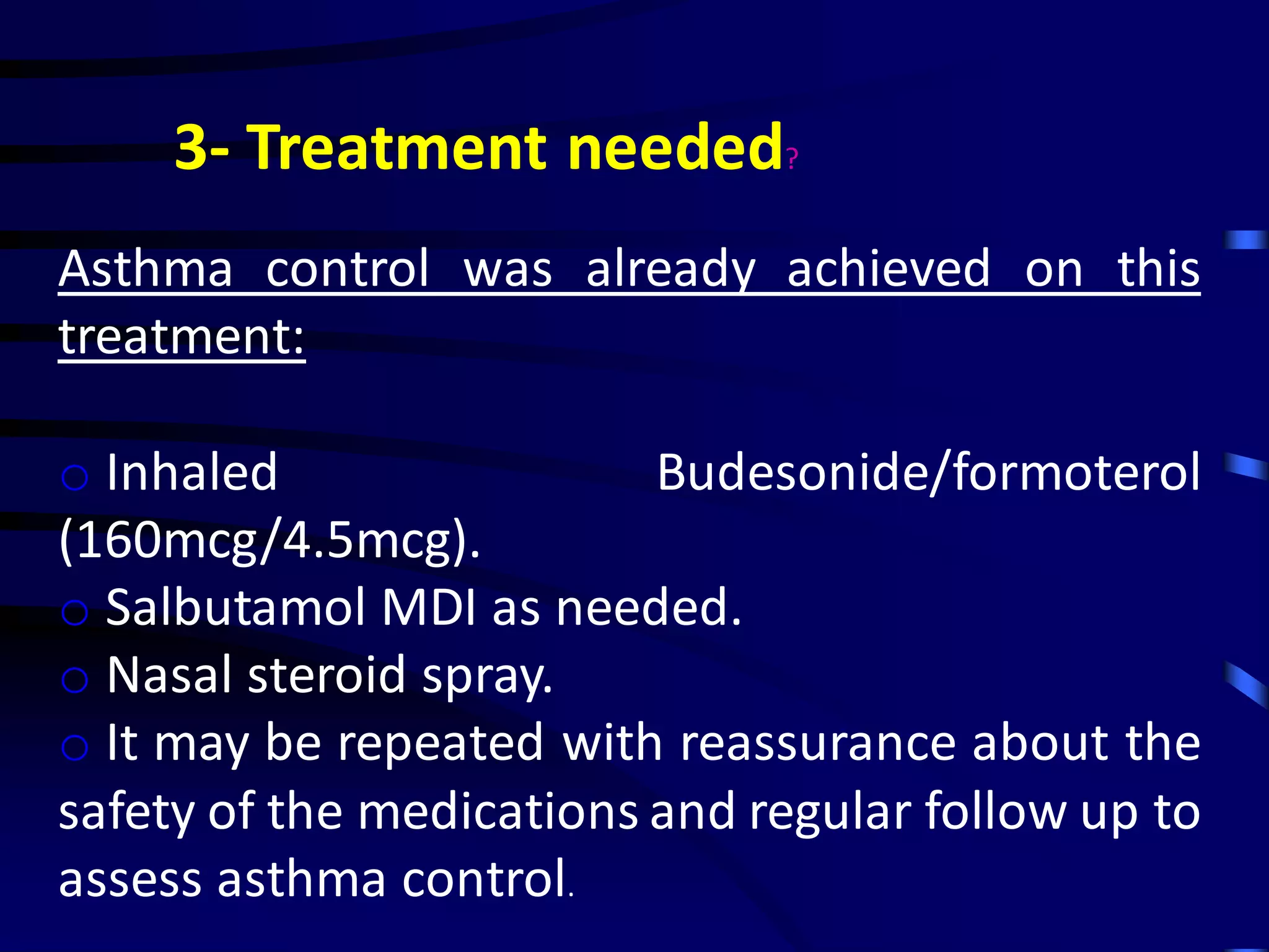 3- Treatment needed?
Asthma control was already achieved on this
treatment:
o Inhaled Budesonide/formoterol
(160mcg/4.5mcg).
o Salbutamol MDI as needed.
o Nasal steroid spray.
o It may be repeated with reassurance about the
safety of the medications and regular follow up to
assess asthma control.
 