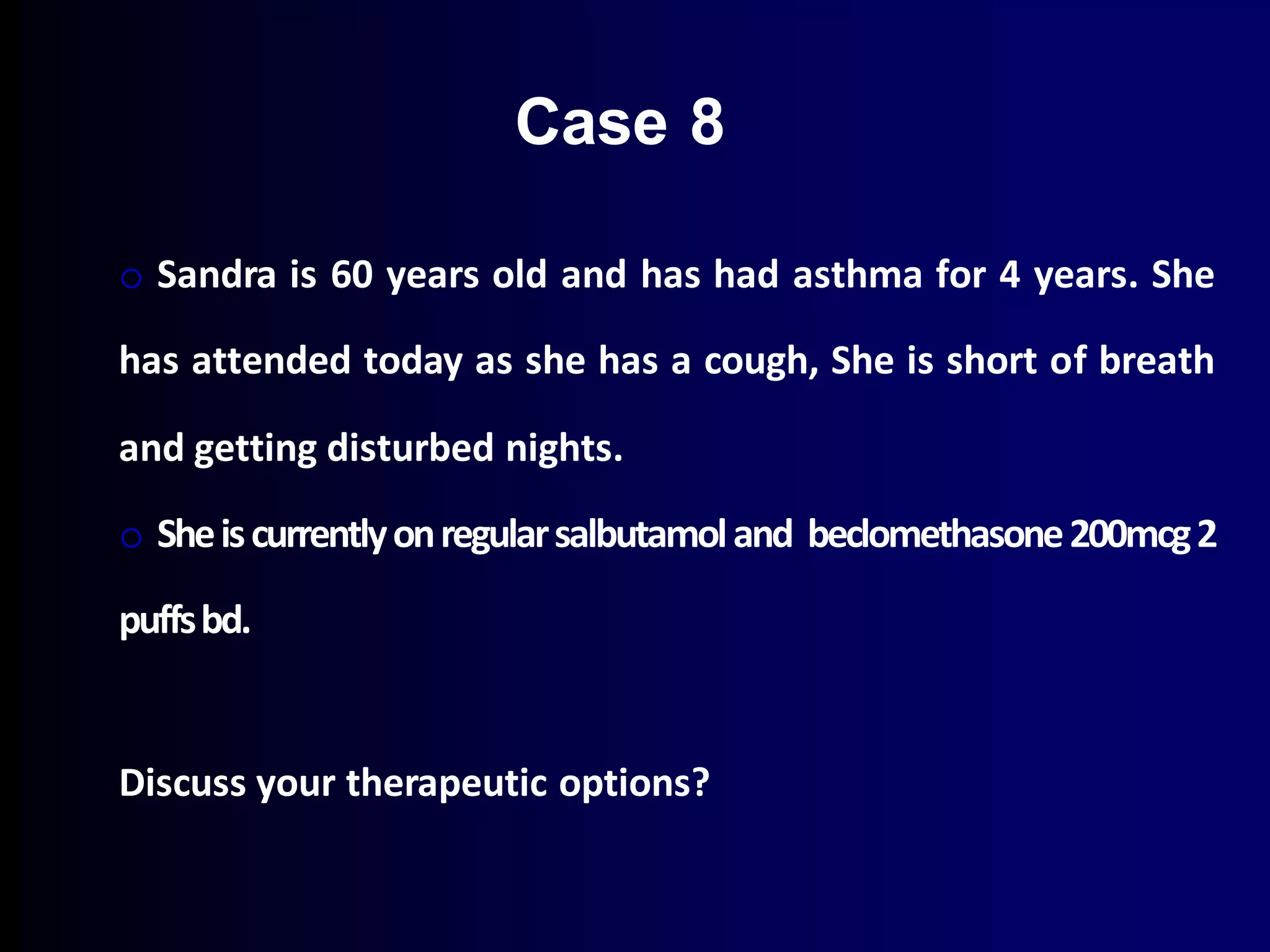 o Sandra is 60 years old and has had asthma for 4 years. She
has attended today as she has a cough, She is short of breath
and getting disturbed nights.
o Sheiscurrentlyonregularsalbutamoland beclomethasone200mcg2
puffsbd.
Discuss your therapeutic options?
Case 8
 