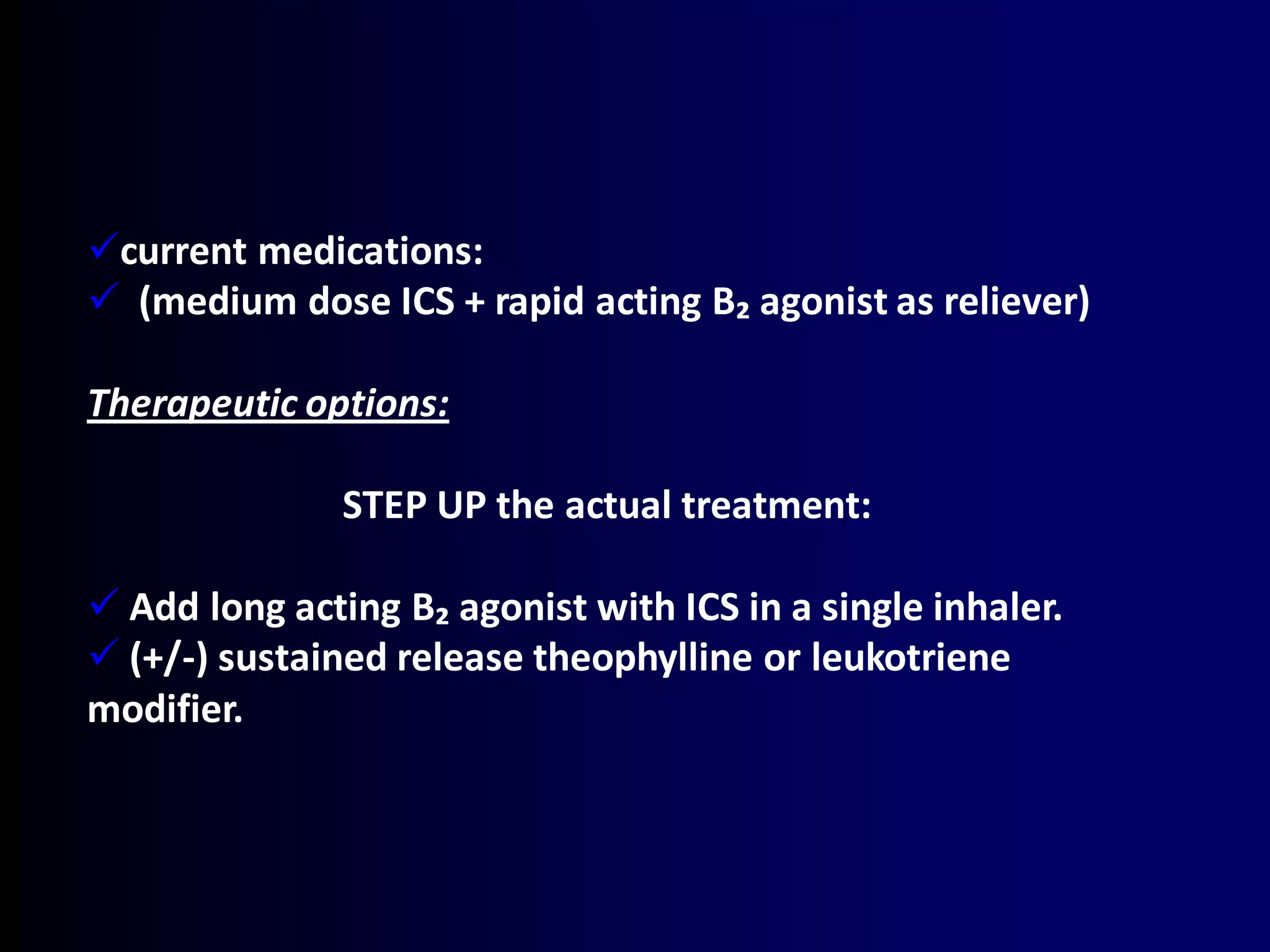 current medications:
 (medium dose ICS + rapid acting B₂ agonist as reliever)
Therapeutic options:
STEP UP the actual treatment:
 Add long acting B₂ agonist with ICS in a single inhaler.
 (+/-) sustained release theophylline or leukotriene
modifier.
 
