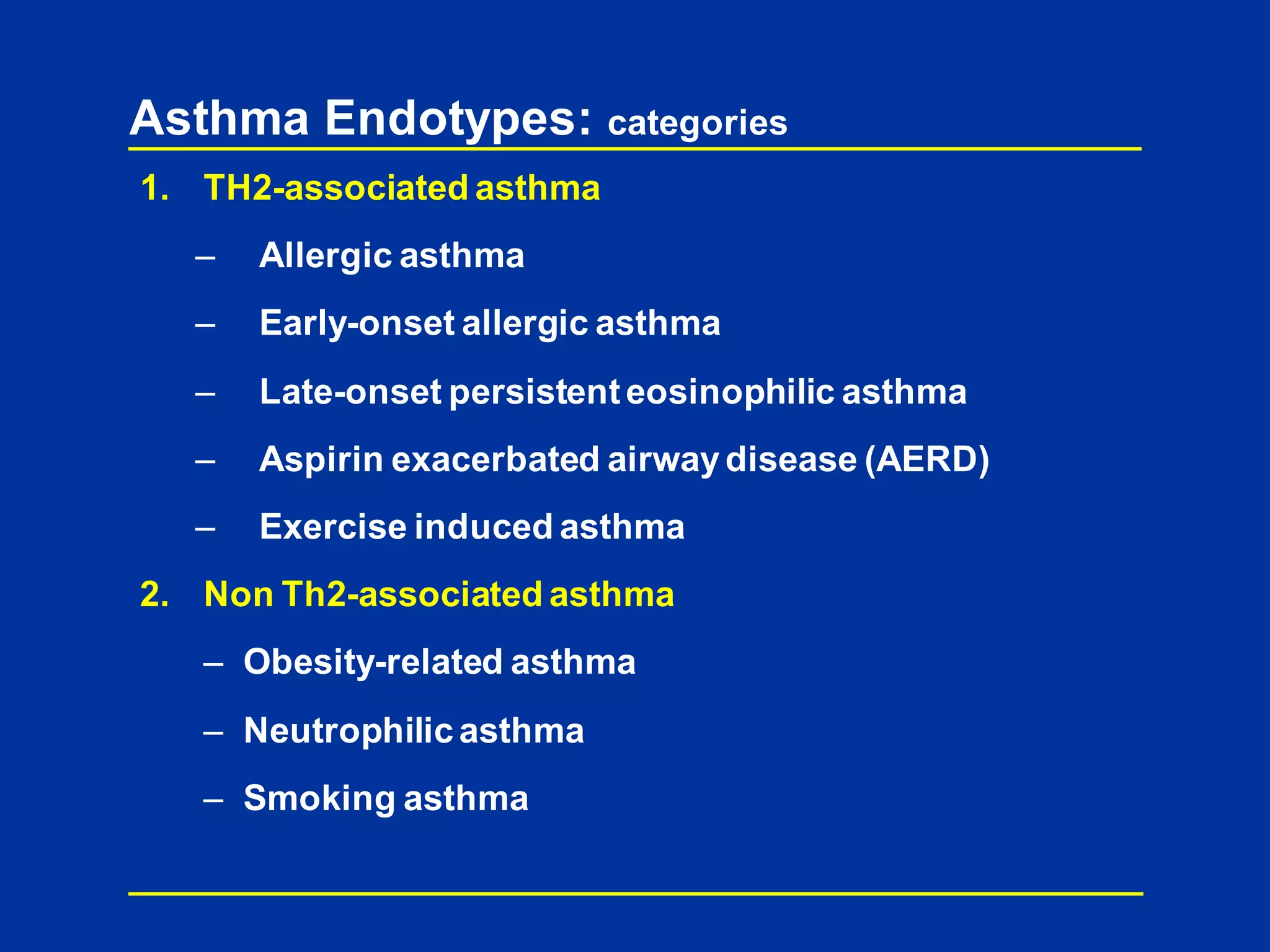 Asthma Endotypes: categories
1. TH2-associated asthma
– Allergic asthma
– Early-onset allergic asthma
– Late-onset persistenteosinophilic asthma
– Aspirin exacerbated airwaydisease (AERD)
– Exercise induced asthma
2. Non Th2-associated asthma
– Obesity-related asthma
– Neutrophilic asthma
– Smoking asthma
 