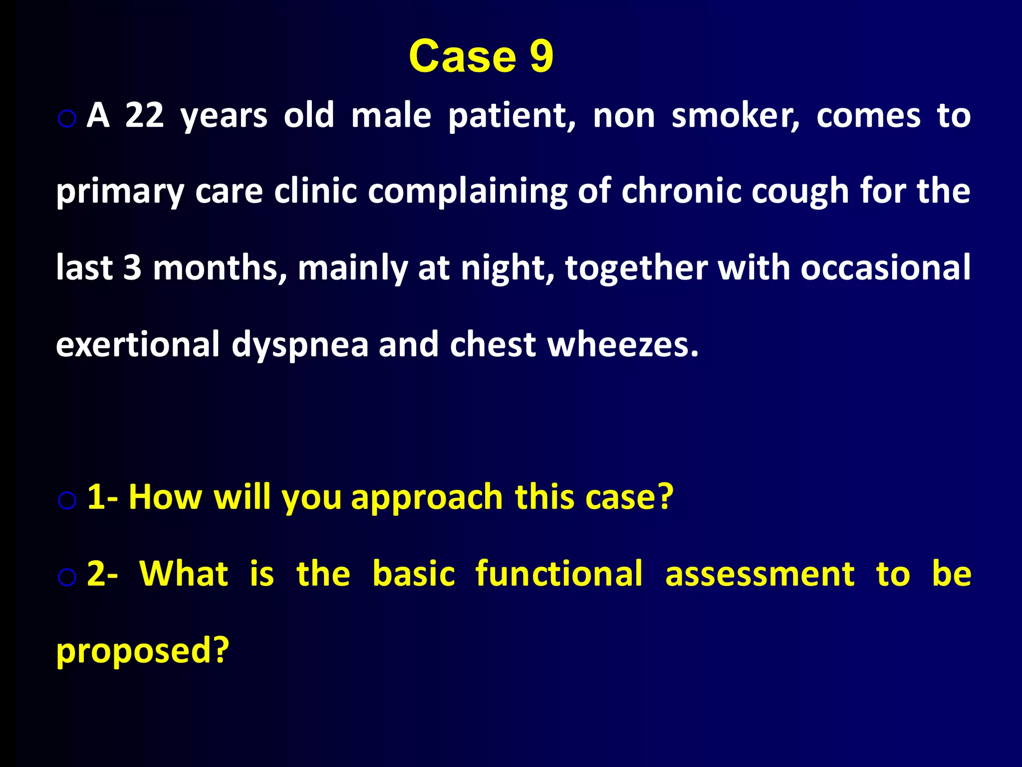 o A 22 years old male patient, non smoker, comes to
primary care clinic complaining of chronic cough for the
last 3 months, mainly at night, together with occasional
exertional dyspnea and chest wheezes.
o 1- How will you approach this case?
o 2- What is the basic functional assessment to be
proposed?
Case 9
 